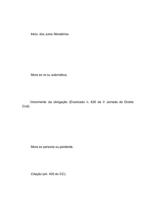 Início dos Juros Moratórios
Mora ex re ou automática.
Vencimento da obrigação (Enunciado n. 428 da V Jornada de Direito
Civil).
Mora ex persona ou pendente.
Citação (art. 405 do CC).
 
