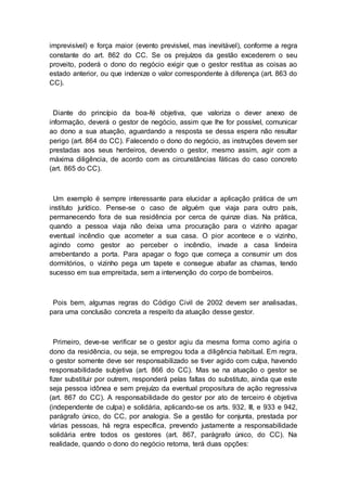 imprevisível) e força maior (evento previsível, mas inevitável), conforme a regra
constante do art. 862 do CC. Se os prejuízos da gestão excederem o seu
proveito, poderá o dono do negócio exigir que o gestor restitua as coisas ao
estado anterior, ou que indenize o valor correspondente à diferença (art. 863 do
CC).
Diante do princípio da boa-fé objetiva, que valoriza o dever anexo de
informação, deverá o gestor de negócio, assim que lhe for possível, comunicar
ao dono a sua atuação, aguardando a resposta se dessa espera não resultar
perigo (art. 864 do CC). Falecendo o dono do negócio, as instruções devem ser
prestadas aos seus herdeiros, devendo o gestor, mesmo assim, agir com a
máxima diligência, de acordo com as circunstâncias fáticas do caso concreto
(art. 865 do CC).
Um exemplo é sempre interessante para elucidar a aplicação prática de um
instituto jurídico. Pense-se o caso de alguém que viaja para outro país,
permanecendo fora de sua residência por cerca de quinze dias. Na prática,
quando a pessoa viaja não deixa uma procuração para o vizinho apagar
eventual incêndio que acometer a sua casa. O pior acontece e o vizinho,
agindo como gestor ao perceber o incêndio, invade a casa lindeira
arrebentando a porta. Para apagar o fogo que começa a consumir um dos
dormitórios, o vizinho pega um tapete e consegue abafar as chamas, tendo
sucesso em sua empreitada, sem a intervenção do corpo de bombeiros.
Pois bem, algumas regras do Código Civil de 2002 devem ser analisadas,
para uma conclusão concreta a respeito da atuação desse gestor.
Primeiro, deve-se verificar se o gestor agiu da mesma forma como agiria o
dono da residência, ou seja, se empregou toda a diligência habitual. Em regra,
o gestor somente deve ser responsabilizado se tiver agido com culpa, havendo
responsabilidade subjetiva (art. 866 do CC). Mas se na atuação o gestor se
fizer substituir por outrem, responderá pelas faltas do substituto, ainda que este
seja pessoa idônea e sem prejuízo da eventual propositura de ação regressiva
(art. 867 do CC). A responsabilidade do gestor por ato de terceiro é objetiva
(independente de culpa) e solidária, aplicando-se os arts. 932, III, e 933 e 942,
parágrafo único, do CC, por analogia. Se a gestão for conjunta, prestada por
várias pessoas, há regra específica, prevendo justamente a responsabilidade
solidária entre todos os gestores (art. 867, parágrafo único, do CC). Na
realidade, quando o dono do negócio retorna, terá duas opções:
 