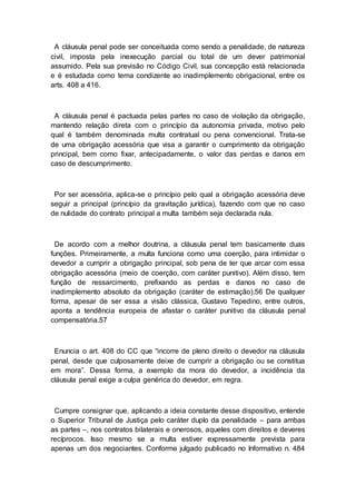 A cláusula penal pode ser conceituada como sendo a penalidade, de natureza
civil, imposta pela inexecução parcial ou total de um dever patrimonial
assumido. Pela sua previsão no Código Civil, sua concepção está relacionada
e é estudada como tema condizente ao inadimplemento obrigacional, entre os
arts. 408 a 416.
A cláusula penal é pactuada pelas partes no caso de violação da obrigação,
mantendo relação direta com o princípio da autonomia privada, motivo pelo
qual é também denominada multa contratual ou pena convencional. Trata-se
de uma obrigação acessória que visa a garantir o cumprimento da obrigação
principal, bem como fixar, antecipadamente, o valor das perdas e danos em
caso de descumprimento.
Por ser acessória, aplica-se o princípio pelo qual a obrigação acessória deve
seguir a principal (princípio da gravitação jurídica), fazendo com que no caso
de nulidade do contrato principal a multa também seja declarada nula.
De acordo com a melhor doutrina, a cláusula penal tem basicamente duas
funções. Primeiramente, a multa funciona como uma coerção, para intimidar o
devedor a cumprir a obrigação principal, sob pena de ter que arcar com essa
obrigação acessória (meio de coerção, com caráter punitivo). Além disso, tem
função de ressarcimento, prefixando as perdas e danos no caso de
inadimplemento absoluto da obrigação (caráter de estimação).56 De qualquer
forma, apesar de ser essa a visão clássica, Gustavo Tepedino, entre outros,
aponta a tendência europeia de afastar o caráter punitivo da cláusula penal
compensatória.57
Enuncia o art. 408 do CC que “incorre de pleno direito o devedor na cláusula
penal, desde que culposamente deixe de cumprir a obrigação ou se constitua
em mora”. Dessa forma, a exemplo da mora do devedor, a incidência da
cláusula penal exige a culpa genérica do devedor, em regra.
Cumpre consignar que, aplicando a ideia constante desse dispositivo, entende
o Superior Tribunal de Justiça pelo caráter duplo da penalidade – para ambas
as partes –, nos contratos bilaterais e onerosos, aqueles com direitos e deveres
recíprocos. Isso mesmo se a multa estiver expressamente prevista para
apenas um dos negociantes. Conforme julgado publicado no Informativo n. 484
 