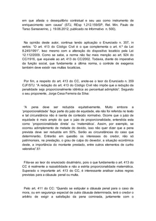 em que afasta o desequilíbrio contratual e seu uso como instrumento de
enriquecimento sem causa” (STJ, REsp 1.212.159/SP, Rel. Min. Paulo de
Tarso Sanseverino, j. 19.06.2012, publicado no Informativo n. 500).
Na opinião deste autor, continua tendo aplicação o Enunciado n. 357, in
verbis: “O art. 413 do Código Civil é o que complementa o art. 4.º da Lei
8.245/1991”. Isso mesmo com a alteração do dispositivo locatício pela Lei
12.112/2009. Como se sabe, a norma não faz mais menção ao art. 924 do
CC/1916, que equivale ao art. 413 do CC/2002. Todavia, diante do imperativo
da função social, que fundamenta a última norma, o controle de exageros
também deve existir nas multas locatícias.
Por fim, a respeito do art. 413 do CC, anote-se o teor do Enunciado n. 359
CJF/STJ: “A redação do art. 413 do Código Civil não impõe que a redução da
penalidade seja proporcionalmente idêntica ao percentual adimplido”. Segundo
o seu proponente, Jorge Cesa Ferreira da Silva:
“A pena deve ser reduzida equitativamente. Muito embora a
‘proporcionalidade’ faça parte do juízo de equidade, ela não foi referida no texto
e tal circunstância não é isenta de conteúdo normativo. Ocorre que o juízo de
equidade é mais amplo do que o juízo de proporcionalidade, entendida esta
como ‘proporcionalidade direta’ ou ‘matemática’. Assim, por exemplo, se
ocorreu adimplemento de metade do devido, isso não quer dizer que a pena
prevista deve ser reduzida em 50%. Serão as circunstâncias do caso que
determinarão. Entrarão em questão os interesses do credor, não só
patrimoniais, na prestação, o grau de culpa do devedor, a situação econômica
deste, a importância do montante prestado, entre outros elementos de cunho
valorativo”.61
Filia-se ao teor do enunciado doutrinário, pois o que fundamenta o art. 413 do
CC é realmente a razoabilidade e não a estrita proporcionalidade matemática.
Superado o importante art. 413 do CC, é interessante analisar outras regras
previstas para a cláusula penal ou multa.
Pelo art. 411 do CC: “Quando se estipular a cláusula penal para o caso de
mora, ou em segurança especial de outra cláusula determinada, terá o credor o
arbítrio de exigir a satisfação da pena cominada, juntamente com o
 