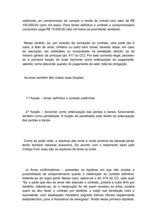 celebrado um compromisso de compra e venda de imóvel com valor de R$
100.000,00 (cem mil reais). Para tornar definitivo o contrato o compromissário
comprador paga R$ 10.000,00 (dez mil reais) ao promitente vendedor.
Nesse sentido, se, por ocasião da conclusão do contrato, uma parte der à
outra, a título de arras, dinheiro ou outro bem móvel, deverão estas, em caso
de execução, ser restituídas ou computadas na prestação devida, se do
mesmo gênero da principal (art. 417 do CC). Por este comando legal, percebe-
se a primeira função do sinal: funcionar como antecipação do pagamento,
valendo como desconto quando do pagamento do valor total da obrigação.
As arras também têm outras duas funções:
1.ª função – tornar definitivo o contrato preliminar.
2.ª função – funcionar como antecipação das perdas e danos, funcionando
também como penalidade. A função de penalidade está dentro da antecipação
das perdas e danos.
Como se pode notar, a natureza das arras é muito próxima da cláusula penal,
tendo também natureza acessória. De acordo com o tratamento dado pelo
Código Civil, duas são as espécies de arras ou sinal:
a) Arras confirmatórias – presentes na hipótese em que não constar a
possibilidade de arrependimento quanto à celebração do contrato definitivo,
tratando-se de regra geral. Nesse caso, aplica-se o art. 418 do CC, pelo qual:
“Se a parte que deu as arras não executar o contrato, poderá a outra tê-lo por
desfeito, retendo-as; se a inexecução for de quem recebeu as arras, poderá
quem as deu haver o contrato por desfeito, e exigir sua devolução mais o
equivalente, com atualização monetária segundo índices oficiais regularmente
estabelecidos, juros e honorários de advogado”. Ainda nessa primeira hipótese,
 