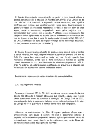 1.ª Opção: Concordando com a atuação do gestor, o dono deverá ratificar a
gestão, convertendo-se a atuação em mandato (art. 869 do CC). Lembre-se de
que não se pode confundir a expressão acima destacada, que significa
confirmar, com retificar, que significar corrigir. Nesse caso, deverá ressarcir o
gestor por todas as despesas necessárias e úteis à atuação, com os juros
legais desde o reembolso, respondendo ainda pelos prejuízos que o
administrador tiver sofrido com a gestão. A utilidade ou a necessidade das
despesas serão apreciadas de acordo com as circunstâncias da ocasião em
que se fizerem, o que traz a ideia de função social obrigacional (art. 869, § 1.º,
do CC). A ratificação do dono do negócio retroage ao dia do começo da gestão,
ou seja, tem efeitos ex tunc (art. 873 do CC).
2.ª Opção: Desaprovando a atuação do gestor, o dono poderá pleitear perdas
e danos havendo, em regra, responsabilidade subjetiva do primeiro (art. 874 do
CC). Em casos tais, responderá o gestor por caso fortuito quando fizer
manobras arriscadas, ainda que o dono costumasse fazê-las ou quando
preterir interesses do dono em detrimento de interesses próprios (art. 868 do
CC). No entanto, só poderá recusar a ratificação se provar que a atuação não
foi realizada de acordo com os seus interesses diretos.
Basicamente, são esses os efeitos principais da categoria jurídica.
3.4.3 Do pagamento indevido
De acordo com o art. 876 do CC, “todo aquele que recebeu o que não lhe era
devido fica obrigado a restituir; obrigação que incumbe àquele que recebe
dívida condicional antes de cumprida a condição”. O Código Civil de 2002,
acertadamente, trata o pagamento indevido como fonte obrigacional, indo além
do Código de 1916, que tratava o instituto como efeito das obrigações.
Utilizando os ensinamentos de Silvio Rodrigues, pode-se afirmar que o
enriquecimento sem causa é gênero, do qual o pagamento indevido é
espécie.18 Em havendo o pagamento indevido agirá a pessoa com intuito de
enriquecimento sem causa, visando ao locupletamento sem razão. Duas são
as modalidades básicas de pagamento indevido:
 