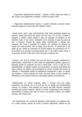 • Pagamento objetivamente indevido – quando a dívida paga não existe ou
não é justo o seu pagamento. Exemplo: a dívida foi paga a mais.
• Pagamento subjetivamente indevido – quando realizado à pessoa errada.
Exemplo: pagou-se a quem não era o legítimo credor.
Desse modo, quem paga indevidamente pode pedir restituição àquele que
recebeu, desde que prove que pagou por erro (art. 877 do CC). O último é
obrigado a restituir, sendo cabível a ação de repetição do indébito, de rito
ordinário (actio in rem verso). Entretanto, como exceção à regra da prova de
erro, o Superior Tribunal de Justiça editou recentemente a Súmula 322,
prevendo que “Para a repetição de indébito, nos contratos de abertura de
crédito em conta-corrente, não se exige prova do erro”. A súmula tem a sua
razão de ser, diante da presunção de boa-fé objetiva do consumidor (art. 4.º,
III, do CDC) e do princípio do protecionismo (art. 1.º do CDC). Assim sendo, o
consumidor não tem contra ele o ônus de provar o suposto erro.
Enuncia o art. 878 do Código Civil que aos frutos, acessões, benfeitorias e
deteriorações sobrevindas à coisa dada em pagamento indevido, aplica-se o
disposto quanto ao possuidor de boa e má-fé (arts. 1.214 a 1.222 do CC).
Exemplificando, se alguém recebe um imóvel alheio, de boa-fé, terá direito aos
frutos colhidos na vigência da permanência do imóvel. Também terá direito de
retenção e indenização quanto às benfeitorias necessárias e úteis. Já aquele
que recebeu o imóvel, estando de má-fé, não terá direito a frutos. Quanto às
benfeitorias, terá somente direito de indenização quanto às necessárias.
Relativamente ao imóvel recebido, aliás, o Código Civil traz regras
específicas. De acordo com o art. 879 do CC, se aquele que indevidamente
recebeu um imóvel o tiver alienado em boa-fé, por título oneroso, responde
somente pela quantia recebida. Agindo de má-fé, a culpa passa a ser induzida,
respondendo a pessoa pelo valor da coisa e por perdas e danos, nos moldes
dos arts. 402 a 404 do CC.
Em complemento, se o imóvel for alienado a título gratuito, em qualquer caso,
ou a título oneroso, agindo de má-fé o terceiro adquirente, caberá ao que
 