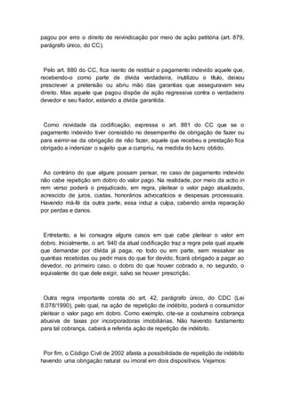 pagou por erro o direito de reivindicação por meio de ação petitória (art. 879,
parágrafo único, do CC).
Pelo art. 880 do CC, fica isento de restituir o pagamento indevido aquele que,
recebendo-o como parte de dívida verdadeira, inutilizou o título, deixou
prescrever a pretensão ou abriu mão das garantias que asseguravam seu
direito. Mas aquele que pagou dispõe de ação regressiva contra o verdadeiro
devedor e seu fiador, estando a dívida garantida.
Como novidade da codificação, expressa o art. 881 do CC que se o
pagamento indevido tiver consistido no desempenho de obrigação de fazer ou
para eximir-se da obrigação de não fazer, aquele que recebeu a prestação fica
obrigado a indenizar o sujeito que a cumpriu, na medida do lucro obtido.
Ao contrário do que alguns possam pensar, no caso de pagamento indevido
não cabe repetição em dobro do valor pago. Na realidade, por meio da actio in
rem verso poderá o prejudicado, em regra, pleitear o valor pago atualizado,
acrescido de juros, custas, honorários advocatícios e despesas processuais.
Havendo má-fé da outra parte, essa induz a culpa, cabendo ainda reparação
por perdas e danos.
Entretanto, a lei consagra alguns casos em que cabe pleitear o valor em
dobro. Inicialmente, o art. 940 da atual codificação traz a regra pela qual aquele
que demandar por dívida já paga, no todo ou em parte, sem ressalvar as
quantias recebidas ou pedir mais do que for devido, ficará obrigado a pagar ao
devedor, no primeiro caso, o dobro do que houver cobrado e, no segundo, o
equivalente do que dele exigir, salvo se houver prescrição.
Outra regra importante consta do art. 42, parágrafo único, do CDC (Lei
8.078/1990), pelo qual, na ação de repetição de indébito, poderá o consumidor
pleitear o valor pago em dobro. Como exemplo, cite-se a costumeira cobrança
abusiva de taxas por incorporadoras imobiliárias. Não havendo fundamento
para tal cobrança, caberá a referida ação de repetição de indébito.
Por fim, o Código Civil de 2002 afasta a possibilidade de repetição de indébito
havendo uma obrigação natural ou imoral em dois dispositivos. Vejamos:
 