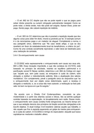 – O art. 882 do CC dispõe que não se pode repetir o que se pagou para
solver dívida prescrita ou cumprir obrigação judicialmente inexigível. Como se
pode notar, a dívida existe, mas não pode ser exigida. Apesar disso, pode ser
paga. Sendo paga, não caberá repetição de indébito.
– O art. 883 do CC determina que não é possível a repetição àquele que deu
alguma coisa para obter fim ilícito, imoral ou proibido por lei. O exemplo comum
é o da recompensa paga a um matador de aluguel. Completando a norma, o
seu parágrafo único, determina que “No caso deste artigo, o que se deu
reverterá em favor de estabelecimento local de beneficência, a critério do juiz”.
Como há uma conduta socialmente reprovável, o valor deve ser destinado para
uma instituição de caridade.
3.4.4 Do enriquecimento sem causa
O CC/2002 veda expressamente o enriquecimento sem causa nos seus arts.
884 a 886. Essa inovação importante, e que não constava do CC/1916, está
baseada no princípio da eticidade, visando ao equilíbrio patrimonial e à
pacificação social.19 Nesse sentido, determina o art. 884 do Código em vigor
que “aquele que, sem justa causa, se enriquecer à custa de outrem, será
obrigado a restituir o indevidamente auferido, feita a atualização dos valores
monetários”. Em complemento, prevê o parágrafo único do dispositivo que “se
o enriquecimento tiver por objeto coisa determinada, quem a recebeu é
obrigado a restituí-la, e, se a coisa não mais subsistir, a restituição se fará pelo
valor do bem na época em que foi exigido.”
De acordo com o Direito Civil Contemporâneo, concebido na pós-
modernidade e a partir dos ditames sociais e éticos, não se admite qualquer
conduta baseada na especulação, no locupletamento sem razão. Desse modo,
o enriquecimento sem causa constitui fonte obrigacional, ao mesmo tempo em
que a sua vedação decorre dos princípios da função social das obrigações e da
boa-fé objetiva. O atual Código Civil brasileiro valoriza aquele que trabalha, e
não aquele que fica à espreita esperando um golpe de mestre para enriquecer-
se à custa de outrem. O CC/2002 é inimigo do especulador, daquele que busca
capitalizar-se mediante o trabalho alheio.
 