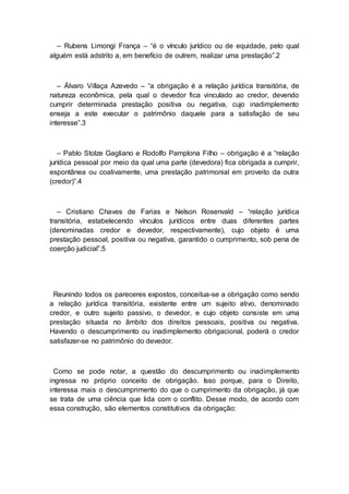– Rubens Limongi França – “é o vínculo jurídico ou de equidade, pelo qual
alguém está adstrito a, em benefício de outrem, realizar uma prestação”.2
– Álvaro Villaça Azevedo – “a obrigação é a relação jurídica transitória, de
natureza econômica, pela qual o devedor fica vinculado ao credor, devendo
cumprir determinada prestação positiva ou negativa, cujo inadimplemento
enseja a este executar o patrimônio daquele para a satisfação de seu
interesse”.3
– Pablo Stolze Gagliano e Rodolfo Pamplona Filho – obrigação é a “relação
jurídica pessoal por meio da qual uma parte (devedora) fica obrigada a cumprir,
espontânea ou coativamente, uma prestação patrimonial em proveito da outra
(credor)”.4
– Cristiano Chaves de Farias e Nelson Rosenvald – “relação jurídica
transitória, estabelecendo vínculos jurídicos entre duas diferentes partes
(denominadas credor e devedor, respectivamente), cujo objeto é uma
prestação pessoal, positiva ou negativa, garantido o cumprimento, sob pena de
coerção judicial”.5
Reunindo todos os pareceres expostos, conceitua-se a obrigação como sendo
a relação jurídica transitória, existente entre um sujeito ativo, denominado
credor, e outro sujeito passivo, o devedor, e cujo objeto consiste em uma
prestação situada no âmbito dos direitos pessoais, positiva ou negativa.
Havendo o descumprimento ou inadimplemento obrigacional, poderá o credor
satisfazer-se no patrimônio do devedor.
Como se pode notar, a questão do descumprimento ou inadimplemento
ingressa no próprio conceito de obrigação. Isso porque, para o Direito,
interessa mais o descumprimento do que o cumprimento da obrigação, já que
se trata de uma ciência que lida com o conflito. Desse modo, de acordo com
essa construção, são elementos constitutivos da obrigação:
 
