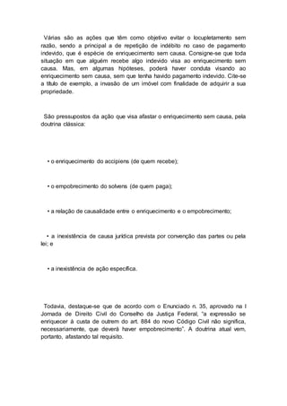 Várias são as ações que têm como objetivo evitar o locupletamento sem
razão, sendo a principal a de repetição de indébito no caso de pagamento
indevido, que é espécie de enriquecimento sem causa. Consigne-se que toda
situação em que alguém recebe algo indevido visa ao enriquecimento sem
causa. Mas, em algumas hipóteses, poderá haver conduta visando ao
enriquecimento sem causa, sem que tenha havido pagamento indevido. Cite-se
a título de exemplo, a invasão de um imóvel com finalidade de adquirir a sua
propriedade.
São pressupostos da ação que visa afastar o enriquecimento sem causa, pela
doutrina clássica:
• o enriquecimento do accipiens (de quem recebe);
• o empobrecimento do solvens (de quem paga);
• a relação de causalidade entre o enriquecimento e o empobrecimento;
• a inexistência de causa jurídica prevista por convenção das partes ou pela
lei; e
• a inexistência de ação específica.
Todavia, destaque-se que de acordo com o Enunciado n. 35, aprovado na I
Jornada de Direito Civil do Conselho da Justiça Federal, “a expressão se
enriquecer à custa de outrem do art. 884 do novo Código Civil não significa,
necessariamente, que deverá haver empobrecimento”. A doutrina atual vem,
portanto, afastando tal requisito.
 