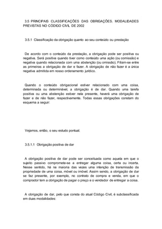 3.5 PRINCIPAIS CLASSIFICAÇÕES DAS OBRIGAÇÕES. MODALIDADES
PREVISTAS NO CÓDIGO CIVIL DE 2002
3.5.1 Classificação da obrigação quanto ao seu conteúdo ou prestação
De acordo com o conteúdo da prestação, a obrigação pode ser positiva ou
negativa. Será positiva quando tiver como conteúdo uma ação (ou comissão) e
negativa quando relacionada com uma abstenção (ou omissão). Filiam-se entre
as primeiras a obrigação de dar e fazer. A obrigação de não fazer é a única
negativa admitida em nosso ordenamento jurídico.
Quando o conteúdo obrigacional estiver relacionado com uma coisa,
determinada ou determinável, a obrigação é de dar. Quando uma tarefa
positiva ou uma abstenção estiver nela presente, haverá uma obrigação de
fazer e de não fazer, respectivamente. Todas essas obrigações constam do
esquema a seguir:
Vejamos, então, o seu estudo pontual.
3.5.1.1 Obrigação positiva de dar
A obrigação positiva de dar pode ser conceituada como aquela em que o
sujeito passivo compromete-se a entregar alguma coisa, certa ou incerta.
Nesse sentido, há na maioria das vezes uma intenção de transmissão da
propriedade de uma coisa, móvel ou imóvel. Assim sendo, a obrigação de dar
se faz presente, por exemplo, no contrato de compra e venda, em que o
comprador tem a obrigação de pagar o preço e o vendedor de entregar a coisa.
A obrigação de dar, pelo que consta do atual Código Civil, é subclassificada
em duas modalidades:
 