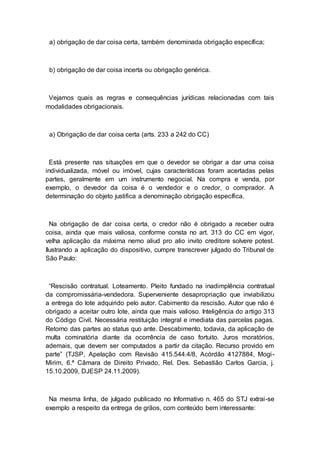 a) obrigação de dar coisa certa, também denominada obrigação específica;
b) obrigação de dar coisa incerta ou obrigação genérica.
Vejamos quais as regras e consequências jurídicas relacionadas com tais
modalidades obrigacionais.
a) Obrigação de dar coisa certa (arts. 233 a 242 do CC)
Está presente nas situações em que o devedor se obrigar a dar uma coisa
individualizada, móvel ou imóvel, cujas características foram acertadas pelas
partes, geralmente em um instrumento negocial. Na compra e venda, por
exemplo, o devedor da coisa é o vendedor e o credor, o comprador. A
determinação do objeto justifica a denominação obrigação específica.
Na obrigação de dar coisa certa, o credor não é obrigado a receber outra
coisa, ainda que mais valiosa, conforme consta no art. 313 do CC em vigor,
velha aplicação da máxima nemo aliud pro alio invito creditore solvere potest.
Ilustrando a aplicação do dispositivo, cumpre transcrever julgado do Tribunal de
São Paulo:
“Rescisão contratual. Loteamento. Pleito fundado na inadimplência contratual
da compromissária-vendedora. Superveniente desapropriação que inviabilizou
a entrega do lote adquirido pelo autor. Cabimento da rescisão. Autor que não é
obrigado a aceitar outro lote, ainda que mais valioso. Inteligência do artigo 313
do Código Civil. Necessária restituição integral e imediata das parcelas pagas.
Retorno das partes ao status quo ante. Descabimento, todavia, da aplicação de
multa cominatória diante da ocorrência de caso fortuito. Juros moratórios,
ademais, que devem ser computados a partir da citação. Recurso provido em
parte” (TJSP, Apelação com Revisão 415.544.4/8, Acórdão 4127884, Mogi-
Mirim, 6.ª Câmara de Direito Privado, Rel. Des. Sebastião Carlos Garcia, j.
15.10.2009, DJESP 24.11.2009).
Na mesma linha, de julgado publicado no Informativo n. 465 do STJ extrai-se
exemplo a respeito da entrega de grãos, com conteúdo bem interessante:
 