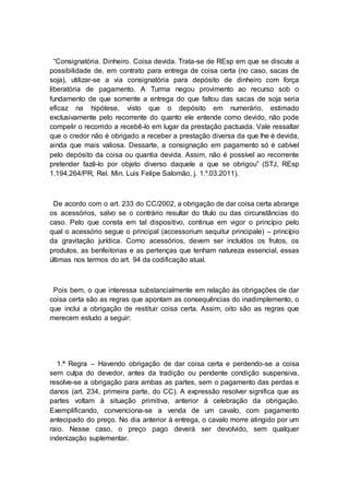 “Consignatória. Dinheiro. Coisa devida. Trata-se de REsp em que se discute a
possibilidade de, em contrato para entrega de coisa certa (no caso, sacas de
soja), utilizar-se a via consignatória para depósito de dinheiro com força
liberatória de pagamento. A Turma negou provimento ao recurso sob o
fundamento de que somente a entrega do que faltou das sacas de soja seria
eficaz na hipótese, visto que o depósito em numerário, estimado
exclusivamente pelo recorrente do quanto ele entende como devido, não pode
compelir o recorrido a recebê-lo em lugar da prestação pactuada. Vale ressaltar
que o credor não é obrigado a receber a prestação diversa da que lhe é devida,
ainda que mais valiosa. Dessarte, a consignação em pagamento só é cabível
pelo depósito da coisa ou quantia devida. Assim, não é possível ao recorrente
pretender fazê-lo por objeto diverso daquele a que se obrigou” (STJ, REsp
1.194.264/PR, Rel. Min. Luis Felipe Salomão, j. 1.º.03.2011).
De acordo com o art. 233 do CC/2002, a obrigação de dar coisa certa abrange
os acessórios, salvo se o contrário resultar do título ou das circunstâncias do
caso. Pelo que consta em tal dispositivo, continua em vigor o princípio pelo
qual o acessório segue o principal (accessorium sequitur principale) – princípio
da gravitação jurídica. Como acessórios, devem ser incluídos os frutos, os
produtos, as benfeitorias e as pertenças que tenham natureza essencial, essas
últimas nos termos do art. 94 da codificação atual.
Pois bem, o que interessa substancialmente em relação às obrigações de dar
coisa certa são as regras que apontam as consequências do inadimplemento, o
que inclui a obrigação de restituir coisa certa. Assim, oito são as regras que
merecem estudo a seguir:
1.ª Regra – Havendo obrigação de dar coisa certa e perdendo-se a coisa
sem culpa do devedor, antes da tradição ou pendente condição suspensiva,
resolve-se a obrigação para ambas as partes, sem o pagamento das perdas e
danos (art. 234, primeira parte, do CC). A expressão resolver significa que as
partes voltam à situação primitiva, anterior à celebração da obrigação.
Exemplificando, convenciona-se a venda de um cavalo, com pagamento
antecipado do preço. No dia anterior à entrega, o cavalo morre atingido por um
raio. Nesse caso, o preço pago deverá ser devolvido, sem qualquer
indenização suplementar.
 