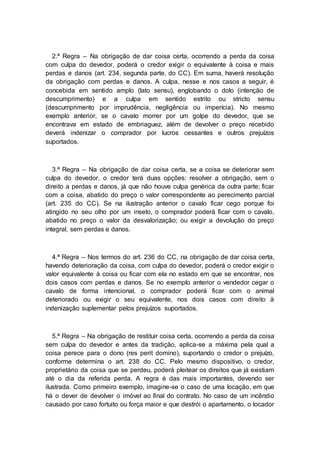 2.ª Regra – Na obrigação de dar coisa certa, ocorrendo a perda da coisa
com culpa do devedor, poderá o credor exigir o equivalente à coisa e mais
perdas e danos (art. 234, segunda parte, do CC). Em suma, haverá resolução
da obrigação com perdas e danos. A culpa, nesse e nos casos a seguir, é
concebida em sentido amplo (lato sensu), englobando o dolo (intenção de
descumprimento) e a culpa em sentido estrito ou stricto sensu
(descumprimento por imprudência, negligência ou imperícia). No mesmo
exemplo anterior, se o cavalo morrer por um golpe do devedor, que se
encontrava em estado de embriaguez, além de devolver o preço recebido
deverá indenizar o comprador por lucros cessantes e outros prejuízos
suportados.
3.ª Regra – Na obrigação de dar coisa certa, se a coisa se deteriorar sem
culpa do devedor, o credor terá duas opções: resolver a obrigação, sem o
direito a perdas e danos, já que não houve culpa genérica da outra parte; ficar
com a coisa, abatido do preço o valor correspondente ao perecimento parcial
(art. 235 do CC). Se na ilustração anterior o cavalo ficar cego porque foi
atingido no seu olho por um inseto, o comprador poderá ficar com o cavalo,
abatido no preço o valor da desvalorização; ou exigir a devolução do preço
integral, sem perdas e danos.
4.ª Regra – Nos termos do art. 236 do CC, na obrigação de dar coisa certa,
havendo deterioração da coisa, com culpa do devedor, poderá o credor exigir o
valor equivalente à coisa ou ficar com ela no estado em que se encontrar, nos
dois casos com perdas e danos. Se no exemplo anterior o vendedor cegar o
cavalo de forma intencional, o comprador poderá ficar com o animal
deteriorado ou exigir o seu equivalente, nos dois casos com direito à
indenização suplementar pelos prejuízos suportados.
5.ª Regra – Na obrigação de restituir coisa certa, ocorrendo a perda da coisa
sem culpa do devedor e antes da tradição, aplica-se a máxima pela qual a
coisa perece para o dono (res perit domino), suportando o credor o prejuízo,
conforme determina o art. 238 do CC. Pelo mesmo dispositivo, o credor,
proprietário da coisa que se perdeu, poderá pleitear os direitos que já existiam
até o dia da referida perda. A regra é das mais importantes, devendo ser
ilustrada. Como primeiro exemplo, imagine-se o caso de uma locação, em que
há o dever de devolver o imóvel ao final do contrato. No caso de um incêndio
causado por caso fortuito ou força maior e que destrói o apartamento, o locador
 