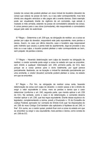 (credor da coisa) não poderá pleitear um novo imóvel do locatário (devedor da
coisa) que estava na posse do bem, ou o seu valor correspondente; mas terá
direito aos aluguéis vencidos e não pagos até o evento danoso. Outro exemplo
pode ser visualizado diante da vigência de um comodato, cujo veículo é
roubado à mão armada, estando na posse do comodatário (devedor da coisa).
A coisa perece para o seu dono (comodante), não respondendo o comodatário
sequer pelo valor do automóvel.
6.ª Regra – Determina o art. 239 que, na obrigação de restituir, se a coisa se
perder por culpa do devedor, responderá este pelo equivalente, mais perdas e
danos. Assim, no caso por último descrito, caso o locatário seja responsável
pelo incêndio que causou a perda total do apartamento, diga-se provado o seu
dolo ou a sua culpa, o locador poderá pleitear o valor correspondente ao bem,
sem prejuízo de perdas e danos.
7.ª Regra – Havendo deterioração sem culpa do devedor na obrigação de
restituir, o credor somente pode exigir a coisa no estado em que se encontrar,
sem direito a qualquer indenização (art. 240, primeira parte, do CC). Isso
porque se a coisa perece para o dono totalmente, por igual perece
parcialmente. Ilustrando, se na locação o imóvel for destruído parcialmente por
uma enchente, o credor (locador) somente poderá pleitear a coisa, no estado
em que se encontrar.
8.ª Regra – Por fim, na obrigação de restituir coisa certa, havendo
deterioração da coisa com culpa do devedor, o credor passa a ter o direito de
exigir o valor equivalente à coisa, mais as perdas e danos que o caso
determinar (conforme o art. 240, segunda parte, que manda aplicar o art. 239
do CC). Na verdade, como o caso é de deterioração, o comando deveria
mandar aplicar o art. 236, que traz regra equivalente. Diante desse equívoco do
legislador, complementando a norma, prevê o Enunciado n. 15 do Conselho da
Justiça Federal, aprovado na I Jornada de Direito Civil, que “as disposições do
art. 236 do novo Código Civil também são aplicáveis à hipótese do art. 240, in
fine”. Em suma, se o credor quiser, poderá ficar com a coisa no estado em que
se encontrar ou exigir o seu equivalente, mais perdas e danos, como consta do
art. 236 do CC.
 
