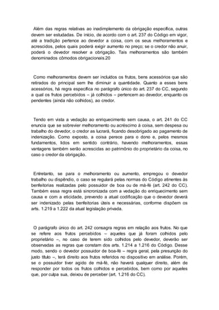Além das regras relativas ao inadimplemento da obrigação específica, outras
devem ser estudadas. De início, de acordo com o art. 237 do Código em vigor,
até a tradição pertence ao devedor a coisa, com os seus melhoramentos e
acrescidos, pelos quais poderá exigir aumento no preço; se o credor não anuir,
poderá o devedor resolver a obrigação. Tais melhoramentos são também
denominados cômodos obrigacionais.20
Como melhoramentos devem ser incluídos os frutos, bens acessórios que são
retirados do principal sem lhe diminuir a quantidade. Quanto a esses bens
acessórios, há regra específica no parágrafo único do art. 237 do CC, segundo
a qual os frutos percebidos – já colhidos – pertencem ao devedor, enquanto os
pendentes (ainda não colhidos), ao credor.
Tendo em vista a vedação ao enriquecimento sem causa, o art. 241 do CC
enuncia que se sobrevier melhoramento ou acréscimo à coisa, sem despesa ou
trabalho do devedor, o credor as lucrará, ficando desobrigado ao pagamento de
indenização. Como exposto, a coisa perece para o dono e, pelos mesmos
fundamentos, lidos em sentido contrário, havendo melhoramentos, essas
vantagens também serão acrescidas ao patrimônio do proprietário da coisa, no
caso o credor da obrigação.
Entretanto, se para o melhoramento ou aumento, empregou o devedor
trabalho ou dispêndio, o caso se regulará pelas normas do Código atinentes às
benfeitorias realizadas pelo possuidor de boa ou de má-fé (art. 242 do CC).
Também essa regra está sincronizada com a vedação do enriquecimento sem
causa e com a eticidade, prevendo a atual codificação que o devedor deverá
ser indenizado pelas benfeitorias úteis e necessárias, conforme dispõem os
arts. 1.219 a 1.222 da atual legislação privada.
O parágrafo único do art. 242 consagra regras em relação aos frutos. No que
se refere aos frutos percebidos – aqueles que já foram colhidos pelo
proprietário –, no caso de terem sido colhidos pelo devedor, deverão ser
observadas as regras que constam dos arts. 1.214 a 1.216 do Código. Desse
modo, sendo o devedor possuidor de boa-fé – regra geral, pela presunção do
justo título –, terá direito aos frutos referidos no dispositivo em análise. Porém,
se o possuidor tiver agido de má-fé, não haverá qualquer direito, além de
responder por todos os frutos colhidos e percebidos, bem como por aqueles
que, por culpa sua, deixou de perceber (art. 1.216 do CC).
 