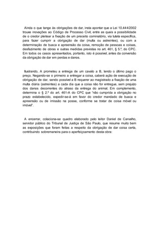 Ainda o que tange às obrigações de dar, insta apontar que a Lei 10.444/2002
trouxe inovações ao Código de Processo Civil, entre as quais a possibilidade
de o credor pleitear a fixação de um preceito cominatório, via tutela específica,
para fazer cumprir a obrigação de dar (multa ou astreintes), ou com a
determinação de busca e apreensão da coisa, remoção de pessoas e coisas,
desfazimento de obras e outras medidas previstas no art. 461, § 5.º, do CPC.
Em todos os casos apresentados, portanto, isto é possível, antes da conversão
da obrigação de dar em perdas e danos.
Ilustrando, A prometeu a entrega de um cavalo a B, tendo o último pago o
preço. Negando-se o primeiro a entregar a coisa, caberá ação de execução de
obrigação de dar, sendo possível a B requerer ao magistrado a fixação de uma
multa diária (astreintes) a cada dia que a coisa não for entregue, sem prejuízo
dos danos decorrentes do atraso da entrega do animal. Em complemento,
determina o § 2.º do art. 461-A do CPC que “não cumprida a obrigação no
prazo estabelecido, expedir-se-á em favor do credor mandado de busca e
apreensão ou de imissão na posse, conforme se tratar de coisa móvel ou
imóvel”.
A encerrar, colaciona-se quadro elaborado pelo leitor Daniel de Carvalho,
servidor público do Tribunal de Justiça de São Paulo, que resume muito bem
as exposições que foram feitas a respeito da obrigação de dar coisa certa,
contribuindo sobremaneira para o aperfeiçoamento desta obra:
 