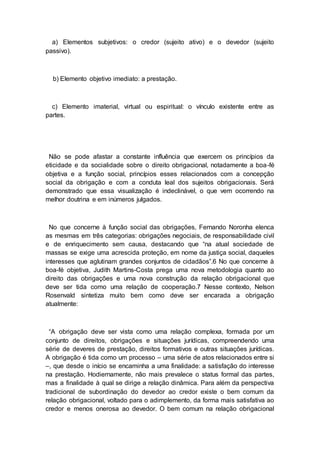 a) Elementos subjetivos: o credor (sujeito ativo) e o devedor (sujeito
passivo).
b) Elemento objetivo imediato: a prestação.
c) Elemento imaterial, virtual ou espiritual: o vínculo existente entre as
partes.
Não se pode afastar a constante influência que exercem os princípios da
eticidade e da socialidade sobre o direito obrigacional, notadamente a boa-fé
objetiva e a função social, princípios esses relacionados com a concepção
social da obrigação e com a conduta leal dos sujeitos obrigacionais. Será
demonstrado que essa visualização é indeclinável, o que vem ocorrendo na
melhor doutrina e em inúmeros julgados.
No que concerne à função social das obrigações, Fernando Noronha elenca
as mesmas em três categorias: obrigações negociais, de responsabilidade civil
e de enriquecimento sem causa, destacando que “na atual sociedade de
massas se exige uma acrescida proteção, em nome da justiça social, daqueles
interesses que aglutinam grandes conjuntos de cidadãos”.6 No que concerne à
boa-fé objetiva, Judith Martins-Costa prega uma nova metodologia quanto ao
direito das obrigações e uma nova construção da relação obrigacional que
deve ser tida como uma relação de cooperação.7 Nesse contexto, Nelson
Rosenvald sintetiza muito bem como deve ser encarada a obrigação
atualmente:
“A obrigação deve ser vista como uma relação complexa, formada por um
conjunto de direitos, obrigações e situações jurídicas, compreendendo uma
série de deveres de prestação, direitos formativos e outras situações jurídicas.
A obrigação é tida como um processo – uma série de atos relacionados entre si
–, que desde o início se encaminha a uma finalidade: a satisfação do interesse
na prestação. Hodiernamente, não mais prevalece o status formal das partes,
mas a finalidade à qual se dirige a relação dinâmica. Para além da perspectiva
tradicional de subordinação do devedor ao credor existe o bem comum da
relação obrigacional, voltado para o adimplemento, da forma mais satisfativa ao
credor e menos onerosa ao devedor. O bem comum na relação obrigacional
 