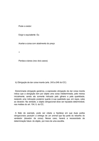 Pode o credor:
Exigir o equivalente Ou
Aceitar a coisa com abatimento do preço
+
Perdas e danos (nos dois casos)
b) Obrigação de dar coisa incerta (arts. 243 a 246 do CC)
Denominada obrigação genérica, a expressão obrigação de dar coisa incerta
indica que a obrigação tem por objeto uma coisa indeterminada, pelo menos
inicialmente, sendo ela somente indicada pelo gênero e pela quantidade,
restando uma indicação posterior quanto à sua qualidade que, em regra, cabe
ao devedor. Na verdade, o objeto obrigacional deve ser reputado determinável,
nos moldes do art. 104, II, do CC.
A título de exemplo, pode ser citada a hipótese em que duas partes
obrigacionais pactuam a entrega de um animal que faz parte do rebanho do
vendedor (devedor da coisa). Nesse caso, haverá a necessidade de
determinação futura do objeto, por meio de uma escolha.
 