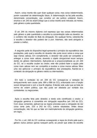 Assim, coisa incerta não quer dizer qualquer coisa, mas coisa indeterminada,
porém suscetível de determinação futura. A determinação se faz pela escolha,
denominada concentração, que constitui um ato jurídico unilateral. Assim,
enuncia o art. 243 do atual Código que a coisa incerta será indicada, ao menos,
pelo gênero e pela quantidade.
O art. 244 do mesmo diploma civil expressa que nas coisas determinadas
pelo gênero e pela quantidade a escolha ou concentração cabe ao devedor, se
o contrário não resultar do título da obrigação. De qualquer forma, cabendo-lhe
a escolha o devedor não poderá dar a pior. Ademais, não será obrigado a
prestar a melhor.
A segunda parte do dispositivo legal apresenta o princípio da equivalência das
prestações, pelo qual a escolha do devedor não pode recair sobre a coisa que
seja menos valiosa. Em complemento, o devedor não pode ser compelido a
entregar a coisa mais valiosa, devendo o objeto obrigacional recair sempre
dentro do gênero intermediário. Aplicando-se a proporcionalidade ao art. 244
do CC, se a escolha couber ao credor, este não poderá fazer a opção pela
coisa mais valiosa nem ser compelido a receber a coisa menos valiosa. Mais
uma vez aplica-se o princípio da equivalência das prestações, fixando-se o
conteúdo da obrigação no gênero médio ou intermediário.
Em todo o conteúdo do art. 244 do CC consagra-se a vedação do
enriquecimento sem causa (arts. 884 a 886 do CC), sintonizada com a função
social obrigacional e com a boa-fé objetiva. Entende este autor que se trata de
norma de ordem pública, que não pode ser afastada por vontade dos
contratantes ou negociantes.
Após a escolha feita pelo devedor, e tendo sido cientificado o credor, a
obrigação genérica é convertida em obrigação específica (art. 245 do CC).
Com essa conversão, aplicam-se as regras previstas para a obrigação de dar
coisa certa (arts. 233 a 242 do CC), outrora estudadas. Antes dessa
concentração, não há que se falar em inadimplemento da obrigação genérica,
em regra.
Por fim, o art. 246 do CC continua consagrando a regra de direito pela qual o
gênero nunca perece (genus nunquam perit), ao prever que antes da escolha
 