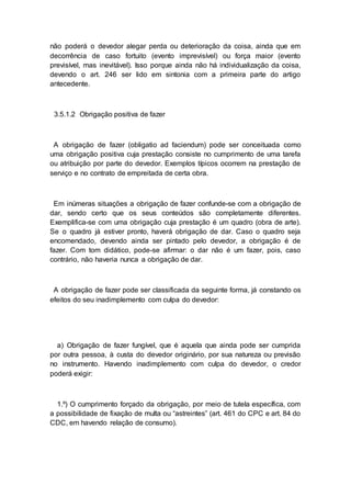 não poderá o devedor alegar perda ou deterioração da coisa, ainda que em
decorrência de caso fortuito (evento imprevisível) ou força maior (evento
previsível, mas inevitável). Isso porque ainda não há individualização da coisa,
devendo o art. 246 ser lido em sintonia com a primeira parte do artigo
antecedente.
3.5.1.2 Obrigação positiva de fazer
A obrigação de fazer (obligatio ad faciendum) pode ser conceituada como
uma obrigação positiva cuja prestação consiste no cumprimento de uma tarefa
ou atribuição por parte do devedor. Exemplos típicos ocorrem na prestação de
serviço e no contrato de empreitada de certa obra.
Em inúmeras situações a obrigação de fazer confunde-se com a obrigação de
dar, sendo certo que os seus conteúdos são completamente diferentes.
Exemplifica-se com uma obrigação cuja prestação é um quadro (obra de arte).
Se o quadro já estiver pronto, haverá obrigação de dar. Caso o quadro seja
encomendado, devendo ainda ser pintado pelo devedor, a obrigação é de
fazer. Com tom didático, pode-se afirmar: o dar não é um fazer, pois, caso
contrário, não haveria nunca a obrigação de dar.
A obrigação de fazer pode ser classificada da seguinte forma, já constando os
efeitos do seu inadimplemento com culpa do devedor:
a) Obrigação de fazer fungível, que é aquela que ainda pode ser cumprida
por outra pessoa, à custa do devedor originário, por sua natureza ou previsão
no instrumento. Havendo inadimplemento com culpa do devedor, o credor
poderá exigir:
1.º) O cumprimento forçado da obrigação, por meio de tutela específica, com
a possibilidade de fixação de multa ou “astreintes” (art. 461 do CPC e art. 84 do
CDC, em havendo relação de consumo).
 