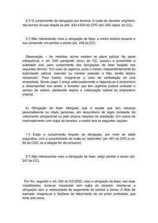 2.º) O cumprimento da obrigação por terceiro, à custa do devedor originário,
nos termos do que dispõe os arts. 633 e 634 do CPC (art. 249, caput, do CC).
3.º) Não interessando mais a obrigação de fazer, o credor poderá requerer a
sua conversão em perdas e danos (art. 248 do CC).
Observação – As medidas acima existem no plano judicial. No plano
extrajudicial, o art. 249, parágrafo único, do CC, passou a possibilitar a
autotutela civil, para cumprimento das obrigações de fazer fungível, nos
seguintes termos: “Em caso de urgência, pode o credor, independentemente de
autorização judicial, executar ou mandar executar o fato, sendo depois
ressarcido”. Para ilustrar, imagine-se o caso de contratação de uma
empreitada. Sendo pago o preço antecipadamente e negando-se o empreiteiro
a desempenhar sua tarefa, o tomador que tem urgência poderá contratar o
serviço de outrem, pleiteando depois a indenização cabível do empreiteiro
original.
b) Obrigação de fazer infungível, que é aquela que tem natureza
personalíssima ou intuitu personae, em decorrência de regra constante do
instrumento obrigacional ou pela própria natureza da prestação. Em casos de
inadimplemento com culpa do devedor, o credor terá as seguintes opções:
1.º) Exigir o cumprimento forçado da obrigação, por meio de tutela
específica, com a possibilidade de multa ou “astreintes” (art. 461 do CPC e art.
84 do CDC, se a relação for de consumo).
2.º) Não interessando mais a obrigação de fazer, exigir perdas e danos (art.
247 do CC).
Por fim, segundo o art. 248 do CC/2002, caso a obrigação de fazer, nas duas
modalidades, torne-se impossível sem culpa do devedor, resolve-se a
obrigação sem a necessidade de pagamento de perdas e danos. A título de
exemplo, imagine-se a hipótese de falecimento de um pintor contratado, que
tinha arte única.
 