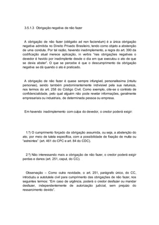3.5.1.3 Obrigação negativa de não fazer
A obrigação de não fazer (obligatio ad non faciendum) é a única obrigação
negativa admitida no Direito Privado Brasileiro, tendo como objeto a abstenção
de uma conduta. Por tal razão, havendo inadimplemento, a regra do art. 390 da
codificação atual merece aplicação, in verbis “nas obrigações negativas o
devedor é havido por inadimplente desde o dia em que executou o ato de que
se devia abster”. O que se percebe é que o descumprimento da obrigação
negativa se dá quando o ato é praticado.
A obrigação de não fazer é quase sempre infungível, personalíssima (intuitu
personae), sendo também predominantemente indivisível pela sua natureza,
nos termos do art. 258 do Código Civil. Como exemplo, cite-se o contrato de
confidencialidade, pelo qual alguém não pode revelar informações, geralmente
empresariais ou industriais, de determinada pessoa ou empresa.
Em havendo inadimplemento com culpa do devedor, o credor poderá exigir:
1.º) O cumprimento forçado da obrigação assumida, ou seja, a abstenção do
ato, por meio de tutela específica, com a possibilidade de fixação de multa ou
“astreintes” (art. 461 do CPC e art. 84 do CDC).
2.º) Não interessando mais a obrigação de não fazer, o credor poderá exigir
perdas e danos (art. 251, caput, do CC).
Observação – Como outra novidade, o art. 251, parágrafo único, do CC,
introduziu a autotutela civil para cumprimento das obrigações de não fazer, nos
seguintes termos: “Em caso de urgência, poderá o credor desfazer ou mandar
desfazer, independentemente de autorização judicial, sem prejuízo do
ressarcimento devido”.
 