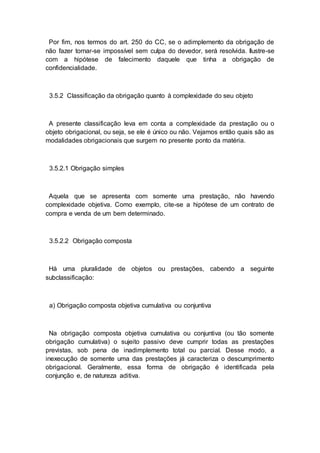 Por fim, nos termos do art. 250 do CC, se o adimplemento da obrigação de
não fazer tornar-se impossível sem culpa do devedor, será resolvida. Ilustre-se
com a hipótese de falecimento daquele que tinha a obrigação de
confidencialidade.
3.5.2 Classificação da obrigação quanto à complexidade do seu objeto
A presente classificação leva em conta a complexidade da prestação ou o
objeto obrigacional, ou seja, se ele é único ou não. Vejamos então quais são as
modalidades obrigacionais que surgem no presente ponto da matéria.
3.5.2.1 Obrigação simples
Aquela que se apresenta com somente uma prestação, não havendo
complexidade objetiva. Como exemplo, cite-se a hipótese de um contrato de
compra e venda de um bem determinado.
3.5.2.2 Obrigação composta
Há uma pluralidade de objetos ou prestações, cabendo a seguinte
subclassificação:
a) Obrigação composta objetiva cumulativa ou conjuntiva
Na obrigação composta objetiva cumulativa ou conjuntiva (ou tão somente
obrigação cumulativa) o sujeito passivo deve cumprir todas as prestações
previstas, sob pena de inadimplemento total ou parcial. Desse modo, a
inexecução de somente uma das prestações já caracteriza o descumprimento
obrigacional. Geralmente, essa forma de obrigação é identificada pela
conjunção e, de natureza aditiva.
 
