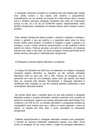 A obrigação composta cumulativa ou conjuntiva não está tratada pelo Código
Civil, sendo comum o seu estudo pela doutrina e jurisprudência.
Exemplificando, em um contrato de locação de imóvel urbano, tanto o locador
como o locatário assumem obrigação cumulativa. Isso pode ser evidenciado
porque os arts. 22 e 23 da Lei 8.245/1991 trazem, respectivamente, vários
deveres obrigacionais, prestações de natureza diversa, para o locador e para o
locatário.
Pela estrutura obrigacional desse contrato, o locador é obrigado a entregar o
imóvel, a garantir o seu uso pacífico e a responder pelos vícios da coisa
locada, dentre outros deveres. O locatário é obrigado a pagar o aluguel e os
encargos, a usar o imóvel conforme convencionado e a não modificar a forma
externa do mesmo. Pode-se perceber uma série de prestações de naturezas
diversas (dar, fazer e não fazer), de forma cumulada. O descumprimento de um
desses deveres pode gerar o inadimplemento obrigacional.
b) Obrigação composta objetiva alternativa ou disjuntiva
O Código Civil Brasileiro de 2002 traz um tratamento em relação à obrigação
composta objetiva alternativa ou disjuntiva (ou tão somente obrigação
alternativa) entre os seus arts. 252 a 256. Trata-se da obrigação que se
apresenta com mais de uma prestação, sendo certo que apenas uma delas
deve ser cumprida pelo devedor. Normalmente, a obrigação alternativa é
identificada pela conjunção ou, que tem natureza disjuntiva, justificando a outra
nomenclatura dada pela doutrina.
Na opinião deste autor, o exemplo típico em que está presente a obrigação
alternativa envolve o contrato estimatório, também conhecido como contrato de
venda em consignação, negócio que recebeu tipificação pelo atual Código Civil.
Conforme o art. 534 do CC, no contrato estimatório o consignante transfere ao
consignatário bens móveis para que o último os venda, pagando o preço de
estima, ou devolva tais bens findo o prazo assinalado no instrumento
obrigacional.
Voltando especificamente à obrigação alternativa, havendo duas prestações,
o devedor se desonera totalmente satisfazendo apenas uma delas. Como
ocorre na obrigação de dar coisa incerta, o objeto da obrigação alternativa é
 