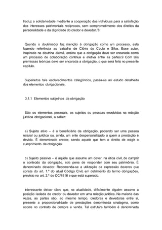 traduz a solidariedade mediante a cooperação dos indivíduos para a satisfação
dos interesses patrimoniais recíprocos, sem comprometimento dos direitos da
personalidade e da dignidade do credor e devedor.”8
Quando o doutrinador faz menção à obrigação como um processo, está
fazendo referência ao trabalho de Clóvis do Couto e Silva. Esse autor,
inspirado na doutrina alemã, ensina que a obrigação deve ser encarada como
um processo de colaboração contínua e efetiva entre as partes.9 Com tais
premissas teóricas deve ser encarada a obrigação, o que será feito no presente
capítulo.
Superados tais esclarecimentos categóricos, passa-se ao estudo detalhado
dos elementos obrigacionais.
3.1.1 Elementos subjetivos da obrigação
São os elementos pessoais, os sujeitos ou pessoas envolvidas na relação
jurídica obrigacional, a saber:
a) Sujeito ativo – é o beneficiário da obrigação, podendo ser uma pessoa
natural ou jurídica ou, ainda, um ente despersonalizado a quem a prestação é
devida. É denominado credor, sendo aquele que tem o direito de exigir o
cumprimento da obrigação.
b) Sujeito passivo – é aquele que assume um dever, na ótica civil, de cumprir
o conteúdo da obrigação, sob pena de responder com seu patrimônio. É
denominado devedor. Recomenda-se a utilização da expressão deveres que
consta do art. 1.º do atual Código Civil, em detrimento do termo obrigações,
previsto no art. 2.º do CC/1916 e que está superado.
Interessante deixar claro que, na atualidade, dificilmente alguém assume a
posição isolada de credor ou devedor em uma relação jurídica. Na maioria das
vezes, as partes são, ao mesmo tempo, credoras e devedoras entre si,
presente a proporcionalidade de prestações denominada sinalagma, como
ocorre no contrato de compra e venda. Tal estrutura também é denominada
 