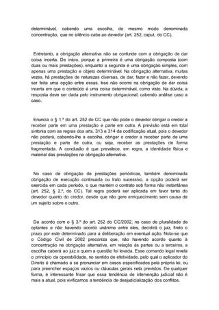 determinável, cabendo uma escolha, do mesmo modo denominada
concentração, que no silêncio cabe ao devedor (art. 252, caput, do CC).
Entretanto, a obrigação alternativa não se confunde com a obrigação de dar
coisa incerta. De início, porque a primeira é uma obrigação composta (com
duas ou mais prestações), enquanto a segunda é uma obrigação simples, com
apenas uma prestação e objeto determinável. Na obrigação alternativa, muitas
vezes, há prestações de naturezas diversas, de dar, fazer e não fazer, devendo
ser feita uma opção entre essas. Isso não ocorre na obrigação de dar coisa
incerta em que o conteúdo é uma coisa determinável, como visto. Na dúvida, a
resposta deve ser dada pelo instrumento obrigacional, cabendo análise caso a
caso.
Enuncia o § 1.º do art. 252 do CC que não pode o devedor obrigar o credor a
receber parte em uma prestação e parte em outra. A previsão está em total
sintonia com as regras dos arts. 313 e 314 da codificação atual, pois o devedor
não poderá, cabendo-lhe a escolha, obrigar o credor a receber parte de uma
prestação e parte de outra, ou seja, receber as prestações de forma
fragmentada. A conclusão é que prevalece, em regra, a identidade física e
material das prestações na obrigação alternativa.
No caso de obrigação de prestações periódicas, também denominada
obrigação de execução continuada ou trato sucessivo, a opção poderá ser
exercida em cada período, o que mantém o contrato sob forma não instantânea
(art. 252, § 2.º, do CC). Tal regra poderá ser aplicada em favor tanto do
devedor quanto do credor, desde que não gere enriquecimento sem causa de
um sujeito sobre o outro.
De acordo com o § 3.º do art. 252 do CC/2002, no caso de pluralidade de
optantes e não havendo acordo unânime entre eles, decidirá o juiz, findo o
prazo por este determinado para a deliberação em eventual ação. Nota-se que
o Código Civil de 2002 preconiza que, não havendo acordo quanto à
concentração na obrigação alternativa, em relação às partes ou a terceiros, a
escolha caberá ao juiz a quem a questão foi levada. Esse comando legal revela
o princípio da operabilidade, no sentido de efetividade, pelo qual o aplicador do
Direito é chamado a se pronunciar em casos especificados pela própria lei, ou
para preencher espaços vazios ou cláusulas gerais nela previstos. De qualquer
forma, é interessante frisar que essa tendência de intervenção judicial não é
mais a atual, pois vivificamos a tendência de desjudicialização dos conflitos.
 