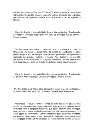 primeiro terá duas opções (art. 255 do CC): exigir a prestação restante ou
subsistente mais perdas e danos; ou exigir o valor da prestação que se perdeu,
sem prejuízo da reparação material e moral (perdas e danos). Vejamos a
fórmula:
Culpa do devedor + Impossibilidade de uma das prestações + Escolha cabe
ao credor = Prestação subsistente ou o valor da prestação que se perdeu +
Perdas e danos.
Também nesse caso (culpa do devedor), cabendo a escolha ao credor e
tornando-se impossível o cumprimento de ambas as prestações, o último
poderá exigir o valor de qualquer uma das duas prestações, sem prejuízo da
reparação por prejuízos materiais e morais. Pelo dispositivo em questão,
percebe-se a natureza jurídica da obrigação alternativa, uma vez que somente
uma das prestações pode ser exigida, em todos os casos. Esquematizando:
Culpa do devedor + Impossibilidade de todas as prestações + Escolha cabe
ao credor = Valor de qualquer uma das prestações + Perdas e danos.
Por fim, dispõe o art. 256 do atual Código Civil que se todas as prestações se
tornarem impossíveis sem culpa do devedor, extinguir-se-á a obrigação.
Observação – Deve-se tomar o devido cuidado categórico, pois as duas
formas de obrigações compostas analisadas (alternativa e conjuntiva) não se
confundem com a obrigação facultativa, que possui somente uma prestação,
acompanhada por uma faculdade a ser cumprida pelo devedor de acordo com
a sua opção ou conveniência. Como o credor não pode exigir essa faculdade,
não havendo dever quanto a esta, a obrigação facultativa constitui uma forma
de obrigação simples.21 As respostas de enquadramento devem ser dadas
 