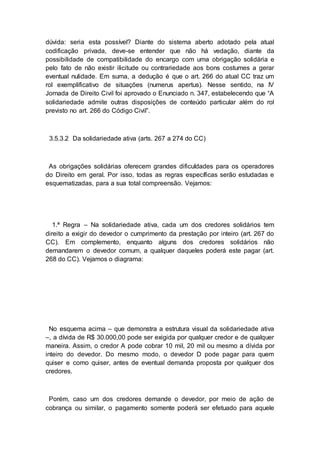 dúvida: seria esta possível? Diante do sistema aberto adotado pela atual
codificação privada, deve-se entender que não há vedação, diante da
possibilidade de compatibilidade do encargo com uma obrigação solidária e
pelo fato de não existir ilicitude ou contrariedade aos bons costumes a gerar
eventual nulidade. Em suma, a dedução é que o art. 266 do atual CC traz um
rol exemplificativo de situações (numerus apertus). Nesse sentido, na IV
Jornada de Direito Civil foi aprovado o Enunciado n. 347, estabelecendo que “A
solidariedade admite outras disposições de conteúdo particular além do rol
previsto no art. 266 do Código Civil”.
3.5.3.2 Da solidariedade ativa (arts. 267 a 274 do CC)
As obrigações solidárias oferecem grandes dificuldades para os operadores
do Direito em geral. Por isso, todas as regras específicas serão estudadas e
esquematizadas, para a sua total compreensão. Vejamos:
1.ª Regra – Na solidariedade ativa, cada um dos credores solidários tem
direito a exigir do devedor o cumprimento da prestação por inteiro (art. 267 do
CC). Em complemento, enquanto alguns dos credores solidários não
demandarem o devedor comum, a qualquer daqueles poderá este pagar (art.
268 do CC). Vejamos o diagrama:
No esquema acima – que demonstra a estrutura visual da solidariedade ativa
–, a dívida de R$ 30.000,00 pode ser exigida por qualquer credor e de qualquer
maneira. Assim, o credor A pode cobrar 10 mil, 20 mil ou mesmo a dívida por
inteiro do devedor. Do mesmo modo, o devedor D pode pagar para quem
quiser e como quiser, antes de eventual demanda proposta por qualquer dos
credores.
Porém, caso um dos credores demande o devedor, por meio de ação de
cobrança ou similar, o pagamento somente poderá ser efetuado para aquele
 