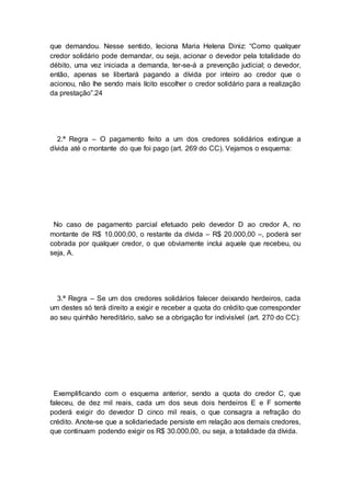 que demandou. Nesse sentido, leciona Maria Helena Diniz: “Como qualquer
credor solidário pode demandar, ou seja, acionar o devedor pela totalidade do
débito, uma vez iniciada a demanda, ter-se-á a prevenção judicial; o devedor,
então, apenas se libertará pagando a dívida por inteiro ao credor que o
acionou, não lhe sendo mais lícito escolher o credor solidário para a realização
da prestação”.24
2.ª Regra – O pagamento feito a um dos credores solidários extingue a
dívida até o montante do que foi pago (art. 269 do CC). Vejamos o esquema:
No caso de pagamento parcial efetuado pelo devedor D ao credor A, no
montante de R$ 10.000,00, o restante da dívida – R$ 20.000,00 –, poderá ser
cobrada por qualquer credor, o que obviamente inclui aquele que recebeu, ou
seja, A.
3.ª Regra – Se um dos credores solidários falecer deixando herdeiros, cada
um destes só terá direito a exigir e receber a quota do crédito que corresponder
ao seu quinhão hereditário, salvo se a obrigação for indivisível (art. 270 do CC):
Exemplificando com o esquema anterior, sendo a quota do credor C, que
faleceu, de dez mil reais, cada um dos seus dois herdeiros E e F somente
poderá exigir do devedor D cinco mil reais, o que consagra a refração do
crédito. Anote-se que a solidariedade persiste em relação aos demais credores,
que continuam podendo exigir os R$ 30.000,00, ou seja, a totalidade da dívida.
 