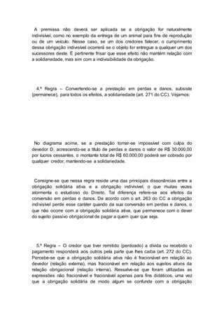 A premissa não deverá ser aplicada se a obrigação for naturalmente
indivisível, como no exemplo da entrega de um animal para fins de reprodução
ou de um veículo. Nesse caso, se um dos credores falecer, o cumprimento
dessa obrigação indivisível ocorrerá se o objeto for entregue a qualquer um dos
sucessores deste. É pertinente frisar que esse efeito não mantém relação com
a solidariedade, mas sim com a indivisibilidade da obrigação.
4.ª Regra – Convertendo-se a prestação em perdas e danos, subsiste
(permanece), para todos os efeitos, a solidariedade (art. 271 do CC). Vejamos:
No diagrama acima, se a prestação tornar-se impossível com culpa do
devedor D, acrescendo-se a título de perdas e danos o valor de R$ 30.000,00
por lucros cessantes, o montante total de R$ 60.000,00 poderá ser cobrado por
qualquer credor, mantendo-se a solidariedade.
Consigne-se que nessa regra reside uma das principais dissonâncias entre a
obrigação solidária ativa e a obrigação indivisível, o que muitas vezes
atormenta o estudioso do Direito. Tal diferença refere-se aos efeitos da
conversão em perdas e danos. De acordo com o art. 263 do CC a obrigação
indivisível perde esse caráter quando da sua conversão em perdas e danos, o
que não ocorre com a obrigação solidária ativa, que permanece com o dever
do sujeito passivo obrigacional de pagar a quem quer que seja.
5.ª Regra – O credor que tiver remitido (perdoado) a dívida ou recebido o
pagamento responderá aos outros pela parte que lhes caiba (art. 272 do CC).
Percebe-se que a obrigação solidária ativa não é fracionável em relação ao
devedor (relação externa), mas fracionável em relação aos sujeitos ativos da
relação obrigacional (relação interna). Ressalve-se que foram utilizadas as
expressões não fracionável e fracionável apenas para fins didáticos, uma vez
que a obrigação solidária de modo algum se confunde com a obrigação
 