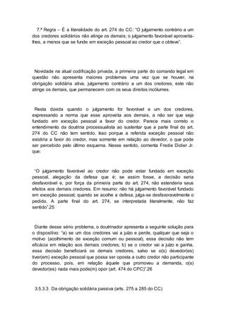 7.ª Regra – É a literalidade do art. 274 do CC: “O julgamento contrário a um
dos credores solidários não atinge os demais; o julgamento favorável aproveita-
lhes, a menos que se funde em exceção pessoal ao credor que o obteve”.
Novidade na atual codificação privada, a primeira parte do comando legal em
questão não apresenta maiores problemas uma vez que se houver, na
obrigação solidária ativa, julgamento contrário a um dos credores, este não
atinge os demais, que permanecem com os seus direitos incólumes.
Resta dúvida quando o julgamento for favorável a um dos credores,
expressando a norma que esse aproveita aos demais, a não ser que seja
fundado em exceção pessoal a favor do credor. Parece mais correto o
entendimento da doutrina processualista ao sustentar que a parte final do art.
274 do CC não tem sentido. Isso porque a referida exceção pessoal não
existiria a favor do credor, mas somente em relação ao devedor, o que pode
ser percebido pelo último esquema. Nesse sentido, comenta Fredie Didier Jr.
que:
“O julgamento favorável ao credor não pode estar fundado em exceção
pessoal, alegação da defesa que é; se assim fosse, a decisão seria
desfavorável e, por força da primeira parte do art. 274, não estenderia seus
efeitos aos demais credores. Em resumo: não há julgamento favorável fundado
em exceção pessoal; quando se acolhe a defesa, julga-se desfavoravelmente o
pedido. A parte final do art. 274, se interpretada literalmente, não faz
sentido”.25
Diante desse sério problema, o doutrinador apresenta a seguinte solução para
o dispositivo: “a) se um dos credores vai a juízo e perde, qualquer que seja o
motivo (acolhimento de exceção comum ou pessoal), essa decisão não tem
eficácia em relação aos demais credores; b) se o credor vai a juízo e ganha,
essa decisão beneficiará os demais credores, salvo se o(s) devedor(es)
tiver(em) exceção pessoal que possa ser oposta a outro credor não participante
do processo, pois, em relação àquele que promoveu a demanda, o(s)
devedor(es) nada mais pode(m) opor (art. 474 do CPC)”.26
3.5.3.3 Da obrigação solidária passiva (arts. 275 a 285 do CC)
 