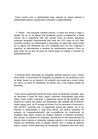 Como ocorreu com a solidariedade ativa, vejamos as regras relativas à
solidariedade passiva, devidamente pontuadas e esquematizadas.
1.ª Regra – Na obrigação solidária passiva, o credor tem direito a exigir e
receber de um ou de alguns dos devedores, parcial ou totalmente, a dívida
comum. Se o pagamento tiver sido parcial, todos os demais devedores
continuam obrigados solidariamente pelo resto (art. 275, caput, do CC). Não
importará renúncia da solidariedade a propositura de ação pelo credor contra
um ou alguns dos devedores (art. 275, parágrafo único, do CC). Vejamos o
diagrama, já demonstrando a estrutura da solidariedade passiva. Como se
pode notar, há um giro de cento em oitenta graus em relação à estrutura da
solidariedade ativa:
O principal efeito decorrente da obrigação solidária passiva é que o credor
pode cobrar o cumprimento da obrigação de qualquer um dos devedores como
se todos fossem um só devedor. Há, portanto, uma opção de o credor cobrar
um, vários ou todos os devedores, de acordo com a sua vontade (opção de
demanda).
Caso ocorra pagamento parcial da dívida, todos os devedores restantes, após
se descontar a parte de quem pagou, continuam responsáveis pela dívida
inteira. Assim sendo, ocorrendo o pagamento parcial de R$ 10.000,00 pelo
devedor B, mesmo ele poderá ser demandado pelo restante (R$ 20.000,00).
Dentro dessa ideia, na IV Jornada de Direito Civil, foi aprovado o Enunciado n.
348 CJF/STJ, prevendo que “O pagamento parcial não implica, por si só,
renúncia à solidariedade, a qual deve derivar dos termos expressos da
quitação ou, inequivocadamente, das circunstâncias do recebimento da
prestação pelo credor” (autoria de Gustavo Tepedino e Anderson Schreiber).
Isso porque, na estrutura da obrigação, percebe-se um não fracionamento na
relação entre credores e devedores (relação externa), e um fracionamento na
relação dos devedores entre si (relação interna). Com a análise de algumas
regras a seguir, ficará evidenciada tal constatação. Entretanto, deve ficar claro,
 