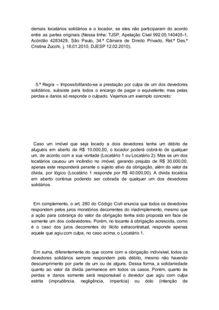 demais locatários solidários e o locador, se eles não participaram do acordo
entre as partes originais (Nessa linha: TJSP, Apelação Cível 992.05.140405-1,
Acórdão 4283429, São Paulo, 34.ª Câmara de Direito Privado, Rel.ª Des.ª
Cristina Zucchi, j. 18.01.2010, DJESP 12.02.2010).
5.ª Regra – Impossibilitando-se a prestação por culpa de um dos devedores
solidários, subsiste para todos o encargo de pagar o equivalente; mas pelas
perdas e danos só responde o culpado. Vejamos um exemplo concreto:
Caso um imóvel que seja locado a dois devedores tenha um débito de
aluguéis em aberto de R$ 10.000,00, o locador poderá cobrá-lo de qualquer
um, de acordo com a sua vontade (Locatário 1 ou Locatário 2). Mas se um dos
locatários causou um incêndio no imóvel, gerando prejuízo de R$ 30.000,00,
apenas este responderá perante o sujeito ativo da obrigação, além do valor da
dívida, por lógico (Locatário 1 responde por R$ 40.000,00). A dívida locatícia
em aberto continua podendo ser cobrada de qualquer um dos devedores
solidários.
Em complemento, o art. 280 do Código Civil enuncia que todos os devedores
respondem pelos juros moratórios decorrentes do inadimplemento, mesmo que
a ação para cobrança do valor da obrigação tenha sido proposta em face de
somente um dos codevedores. Porém, no tocante à obrigação acrescida, como
é o caso dos juros decorrentes do ilícito extracontratual, responde apenas
aquele que agiu com culpa, no caso acima, o Locatário 1.
Em suma, diferentemente do que ocorre com a obrigação indivisível, todos os
devedores solidários sempre respondem pelo débito, mesmo não havendo
descumprimento por parte de um ou de alguns. Dessa forma, a solidariedade
quanto ao valor da dívida permanece em todos os casos. Porém, quanto às
perdas e danos somente será responsável o devedor que agiu com culpa
estrita (imprudência, negligência, imperícia) ou dolo (intenção de
 