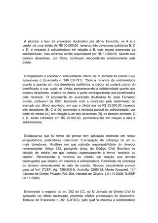 A elucidar o teor do enunciado doutrinário por último transcrito, se A é o
credor de uma dívida de R$ 30.000,00, havendo três devedores solidários B, C
e D, e renuncia à solidariedade em relação a B, este estará exonerado da
solidariedade, mas continua sendo responsável por R$ 10.000,00. Quanto aos
demais devedores, por óbvio, continuam respondendo solidariamente pela
dívida.
Completando o enunciado anteriormente citado, na IV Jornada de Direito Civil,
aprovou-se o Enunciado n. 349 CJF/STJ: “Com a renúncia da solidariedade
quanto a apenas um dos devedores solidários, o credor só poderá cobrar do
beneficiado a sua quota na dívida; permanecendo a solidariedade quanto aos
demais devedores, abatida do débito a parte correspondente aos beneficiados
pela renúncia”. O proponente do enunciado doutrinário foi José Fernando
Simão, professor da USP. Ilustrando com a conclusão pelo abatimento, no
exemplo por último apontado, em que a dívida era de R$ 30.000,00, havendo
três devedores (B, C e D), ocorrendo a renúncia parcial da solidariedade, por
parte do credor (A), em relação a um dos devedores (B), os demais somente, C
e D, serão cobrados em R$ 20.000,00, permanecendo em relação a eles a
solidariedade.
Destaque-se que tal forma de pensar tem aplicação reiterada em nossa
jurisprudência, podendo-se colacionar: “Exoneração da cobrança de um ou
mais devedores. Hipótese em que subsiste responsabilidade do devedor
remanescente. Artigo 282, parágrafo único, do Código Civil. Escritura de
cessão de crédito em que constou expressamente o termo ‘renúncia ao
crédito’. Reconhecida a renúncia ao crédito em relação aos demais
coobrigados que implica em renúncia à solidariedade. Permissão de cobrança
do devedor remanescente no valor da cessão. Recurso parcialmente provido
para tal fim” (TJSP, Ag. 7264600-5, Acórdão 3299488, Monte Aprazível, 13.ª
Câmara de Direito Privado, Rel. Des. Heraldo de Oliveira, j. 01.10.2008, DJESP
06.11.2008).
Encerrando a respeito do art. 282 do CC, na IV Jornada de Direito Civil foi
aprovado um último enunciado, prevendo efeitos processuais do dispositivo.
Trata-se do Enunciado n. 351 CJF/STJ, pelo qual “A renúncia à solidariedade
 