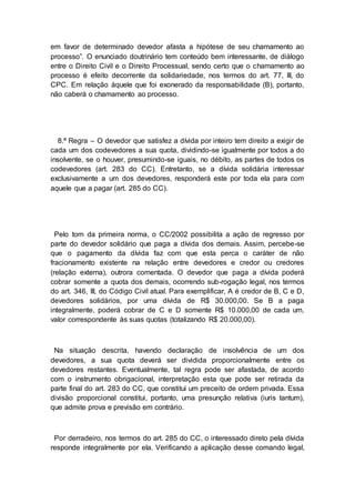 em favor de determinado devedor afasta a hipótese de seu chamamento ao
processo”. O enunciado doutrinário tem conteúdo bem interessante, de diálogo
entre o Direito Civil e o Direito Processual, sendo certo que o chamamento ao
processo é efeito decorrente da solidariedade, nos termos do art. 77, III, do
CPC. Em relação àquele que foi exonerado da responsabilidade (B), portanto,
não caberá o chamamento ao processo.
8.ª Regra – O devedor que satisfez a dívida por inteiro tem direito a exigir de
cada um dos codevedores a sua quota, dividindo-se igualmente por todos a do
insolvente, se o houver, presumindo-se iguais, no débito, as partes de todos os
codevedores (art. 283 do CC). Entretanto, se a dívida solidária interessar
exclusivamente a um dos devedores, responderá este por toda ela para com
aquele que a pagar (art. 285 do CC).
Pelo tom da primeira norma, o CC/2002 possibilita a ação de regresso por
parte do devedor solidário que paga a dívida dos demais. Assim, percebe-se
que o pagamento da dívida faz com que esta perca o caráter de não
fracionamento existente na relação entre devedores e credor ou credores
(relação externa), outrora comentada. O devedor que paga a dívida poderá
cobrar somente a quota dos demais, ocorrendo sub-rogação legal, nos termos
do art. 346, III, do Código Civil atual. Para exemplificar, A é credor de B, C e D,
devedores solidários, por uma dívida de R$ 30.000,00. Se B a paga
integralmente, poderá cobrar de C e D somente R$ 10.000,00 de cada um,
valor correspondente às suas quotas (totalizando R$ 20.000,00).
Na situação descrita, havendo declaração de insolvência de um dos
devedores, a sua quota deverá ser dividida proporcionalmente entre os
devedores restantes. Eventualmente, tal regra pode ser afastada, de acordo
com o instrumento obrigacional, interpretação esta que pode ser retirada da
parte final do art. 283 do CC, que constitui um preceito de ordem privada. Essa
divisão proporcional constitui, portanto, uma presunção relativa (iuris tantum),
que admite prova e previsão em contrário.
Por derradeiro, nos termos do art. 285 do CC, o interessado direto pela dívida
responde integralmente por ela. Verificando a aplicação desse comando legal,
 