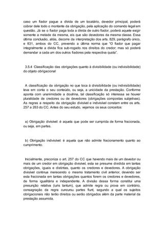 caso um fiador pague a dívida de um locatário, devedor principal, poderá
cobrar dele todo o montante da obrigação, pela aplicação do comando legal em
questão. Já se o fiador paga toda a dívida de outro fiador, poderá aquele exigir
somente a metade da mesma, eis que são devedores da mesma classe. Essa
última conclusão, aliás, decorre da interpretação dos arts. 829, parágrafo único,
e 831, ambos do CC, prevendo a última norma que “O fiador que pagar
integralmente a dívida fica sub-rogado nos direitos do credor; mas só poderá
demandar a cada um dos outros fiadores pela respectiva quota”.
3.5.4 Classificação das obrigações quanto à divisibilidade (ou indivisibilidade)
do objeto obrigacional
A classificação da obrigação no que toca à divisibilidade (ou indivisibilidade)
leva em conta o seu conteúdo, ou seja, a unicidade da prestação. Conforme
aponta com unanimidade a doutrina, tal classificação só interessa se houver
pluralidade de credores ou de devedores (obrigações compostas subjetivas).
As regras a respeito da obrigação divisível e indivisível constam entre os arts.
257 a 263 do CC. Antes do seu estudo, vejamos os seus conceitos:
a) Obrigação divisível: é aquela que pode ser cumprida de forma fracionada,
ou seja, em partes.
b) Obrigação indivisível: é aquela que não admite fracionamento quanto ao
cumprimento.
Inicialmente, preconiza o art. 257 do CC que havendo mais de um devedor ou
mais de um credor em obrigação divisível, esta se presume dividida em tantas
obrigações, iguais e distintas, quanto os credores e devedores. A obrigação
divisível continua merecendo o mesmo tratamento civil anterior, devendo ser
esta fracionada em tantas obrigações quantos forem os credores e devedores,
de forma igualitária e independente. A divisão dessa forma constitui uma
presunção relativa (iuris tantum), que admite regra ou prova em contrário,
consagração da regra cuncursu partes fiunt, segundo a qual os sujeitos
obrigacionais não terão direitos ou serão obrigados além da parte material da
prestação assumida.
 