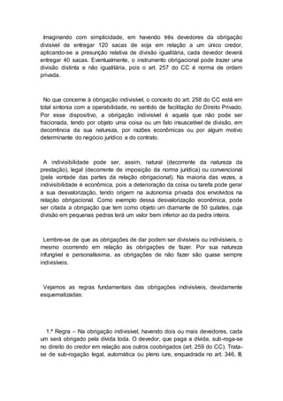 Imaginando com simplicidade, em havendo três devedores da obrigação
divisível de entregar 120 sacas de soja em relação a um único credor,
aplicando-se a presunção relativa de divisão igualitária, cada devedor deverá
entregar 40 sacas. Eventualmente, o instrumento obrigacional pode trazer uma
divisão distinta e não igualitária, pois o art. 257 do CC é norma de ordem
privada.
No que concerne à obrigação indivisível, o conceito do art. 258 do CC está em
total sintonia com a operabilidade, no sentido de facilitação do Direito Privado.
Por esse dispositivo, a obrigação indivisível é aquela que não pode ser
fracionada, tendo por objeto uma coisa ou um fato insuscetível de divisão, em
decorrência da sua natureza, por razões econômicas ou por algum motivo
determinante do negócio jurídico e do contrato.
A indivisibilidade pode ser, assim, natural (decorrente da natureza da
prestação), legal (decorrente de imposição da norma jurídica) ou convencional
(pela vontade das partes da relação obrigacional). Na maioria das vezes, a
indivisibilidade é econômica, pois a deterioração da coisa ou tarefa pode gerar
a sua desvalorização, tendo origem na autonomia privada dos envolvidos na
relação obrigacional. Como exemplo dessa desvalorização econômica, pode
ser citada a obrigação que tem como objeto um diamante de 50 quilates, cuja
divisão em pequenas pedras terá um valor bem inferior ao da pedra inteira.
Lembre-se de que as obrigações de dar podem ser divisíveis ou indivisíveis, o
mesmo ocorrendo em relação às obrigações de fazer. Por sua natureza
infungível e personalíssima, as obrigações de não fazer são quase sempre
indivisíveis.
Vejamos as regras fundamentais das obrigações indivisíveis, devidamente
esquematizadas:
1.ª Regra – Na obrigação indivisível, havendo dois ou mais devedores, cada
um será obrigado pela dívida toda. O devedor, que paga a dívida, sub-roga-se
no direito do credor em relação aos outros coobrigados (art. 259 do CC). Trata-
se de sub-rogação legal, automática ou pleno iure, enquadrada no art. 346, III,
 