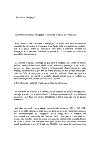 “Piscina da Obrigação”
Elemento Mediato da Obrigação = Elemento Imediato da Prestação
Pelo desenho que simboliza a obrigação, na parte rasa, está o elemento
imediato da obrigação: a prestação; e, no fundo, está o seu elemento mediato,
que é a coisa, tarefa ou abstenção. Pois bem, o elemento mediato da
obrigação é o elemento imediato da prestação, o que pode ser facilmente
percebido pelo esquema.
A encerrar o tópico, esclareça-se que para a obrigação ser válida no âmbito
jurídico, todos os elementos mencionados, incluindo a prestação e seu objeto,
devem ser lícitos, possíveis (física e juridicamente), determinados ou, pelo
menos, determináveis e, por fim, ter forma prescrita ou não defesa em lei (art.
104 do CC). A obrigação em si, para ter validade, deve ser também
economicamente apreciável. A violação dessas regras gera a nulidade da
relação obrigacional, sendo aplicado o art. 166 do CC.
3.1.3 Elemento imaterial, virtual ou espiritual da obrigação
O elemento em questão é o vínculo jurídico existente na relação obrigacional,
ou seja, é o elo que sujeita o devedor à determinada prestação – positiva ou
negativa –, em favor do credor, constituindo o liame legal que une as partes
envolvidas.
A melhor expressão desse vínculo está estabelecida no art. 391 do CC 2002,
com a previsão segundo a qual todos os bens do devedor respondem no caso
de inadimplemento da obrigação. Esse artigo traz o princípio da
responsabilidade patrimonial do devedor, sendo certo que a prisão civil por
dívidas não constitui regra de nosso ordenamento jurídico, mas exceção. Como
se sabe, a prisão civil somente seria possível em duas hipóteses, conforme
prevê literalmente o art. 5.º, LXVII, da CF/1988, nos casos de inadimplemento
 