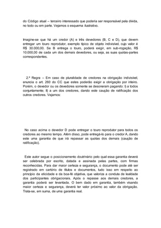 do Código atual – terceiro interessado que poderia ser responsável pela dívida,
no todo ou em parte. Vejamos o esquema ilustrativo.
Imagine-se que há um credor (A) e três devedores (B, C e D), que devem
entregar um touro reprodutor, exemplo típico de objeto indivisível, cujo valor é
R$ 30.000,00. Se B entrega o touro, poderá exigir, em sub-rogação, R$
10.000,00 de cada um dos demais devedores, ou seja, as suas quotas-partes
correspondentes.
2.ª Regra – Em caso de pluralidade de credores na obrigação indivisível,
enuncia o art. 260 do CC que estes poderão exigir a obrigação por inteiro.
Porém, o devedor ou os devedores somente se desoneram pagando: I) a todos
conjuntamente; II) a um dos credores, dando este caução de ratificação dos
outros credores. Vejamos:
No caso acima o devedor D pode entregar o touro reprodutor para todos os
credores ao mesmo tempo. Além disso, pode entregá-lo para o credor A, dando
este uma garantia de que irá repassar as quotas dos demais (caução de
ratificação).
Este autor segue o posicionamento doutrinário pelo qual essa garantia deverá
ser celebrada por escrito, datada e assinada pelas partes, com firmas
reconhecidas. Para dar maior certeza e segurança, o documento pode até ser
registrado em cartório de títulos e documentos, tudo isso em respeito ao
princípio da eticidade e da boa-fé objetiva, que valoriza a conduta de lealdade
dos participantes obrigacionais. Após o repasse aos demais credores, a
garantia poderá ser levantada. O bem dado em garantia, também visando
maior certeza e segurança, deverá ter valor próximo ao valor da obrigação.
Trata-se, em suma, de uma garantia real.
 