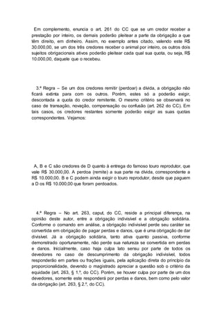 Em complemento, enuncia o art. 261 do CC que se um credor receber a
prestação por inteiro, os demais poderão pleitear a parte da obrigação a que
têm direito, em dinheiro. Assim, no exemplo antes citado, valendo este R$
30.000,00, se um dos três credores receber o animal por inteiro, os outros dois
sujeitos obrigacionais ativos poderão pleitear cada qual sua quota, ou seja, R$
10.000,00, daquele que o recebeu.
3.ª Regra – Se um dos credores remitir (perdoar) a dívida, a obrigação não
ficará extinta para com os outros. Porém, estes só a poderão exigir,
descontada a quota do credor remitente. O mesmo critério se observará no
caso de transação, novação, compensação ou confusão (art. 262 do CC). Em
tais casos, os credores restantes somente poderão exigir as suas quotas
correspondentes. Vejamos:
A, B e C são credores de D quanto à entrega do famoso touro reprodutor, que
vale R$ 30.000,00. A perdoa (remite) a sua parte na dívida, correspondente a
R$ 10.000,00. B e C podem ainda exigir o touro reprodutor, desde que paguem
a D os R$ 10.000,00 que foram perdoados.
4.ª Regra – No art. 263, caput, do CC, reside a principal diferença, na
opinião deste autor, entre a obrigação indivisível e a obrigação solidária.
Conforme o comando em análise, a obrigação indivisível perde seu caráter se
convertida em obrigação de pagar perdas e danos, que é uma obrigação de dar
divisível. Já a obrigação solidária, tanto ativa quanto passiva, conforme
demonstrado oportunamente, não perde sua natureza se convertida em perdas
e danos. Inicialmente, caso haja culpa lato sensu por parte de todos os
devedores no caso de descumprimento da obrigação indivisível, todos
responderão em partes ou frações iguais, pela aplicação direta do princípio da
proporcionalidade, devendo o magistrado apreciar a questão sob o critério da
equidade (art. 263, § 1.º, do CC). Porém, se houver culpa por parte de um dos
devedores, somente este responderá por perdas e danos, bem como pelo valor
da obrigação (art. 263, § 2.º, do CC).
 