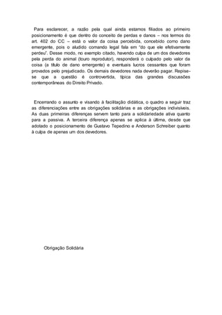 Para esclarecer, a razão pela qual ainda estamos filiados ao primeiro
posicionamento é que dentro do conceito de perdas e danos – nos termos do
art. 402 do CC – está o valor da coisa percebida, concebido como dano
emergente, pois o aludido comando legal fala em “do que ele efetivamente
perdeu”. Desse modo, no exemplo citado, havendo culpa de um dos devedores
pela perda do animal (touro reprodutor), responderá o culpado pelo valor da
coisa (a título de dano emergente) e eventuais lucros cessantes que foram
provados pelo prejudicado. Os demais devedores nada deverão pagar. Repise-
se que a questão é controvertida, típica das grandes discussões
contemporâneas do Direito Privado.
Encerrando o assunto e visando à facilitação didática, o quadro a seguir traz
as diferenciações entre as obrigações solidárias e as obrigações indivisíveis.
As duas primeiras diferenças servem tanto para a solidariedade ativa quanto
para a passiva. A terceira diferença apenas se aplica à última, desde que
adotado o posicionamento de Gustavo Tepedino e Anderson Schreiber quanto
à culpa de apenas um dos devedores.
Obrigação Solidária
 