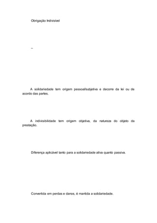 Obrigação Indivisível
–
A solidariedade tem origem pessoal/subjetiva e decorre da lei ou de
acordo das partes.
A indivisibilidade tem origem objetiva, da natureza do objeto da
prestação.
Diferença aplicável tanto para a solidariedade ativa quanto passiva.
Convertida em perdas e danos, é mantida a solidariedade.
 
