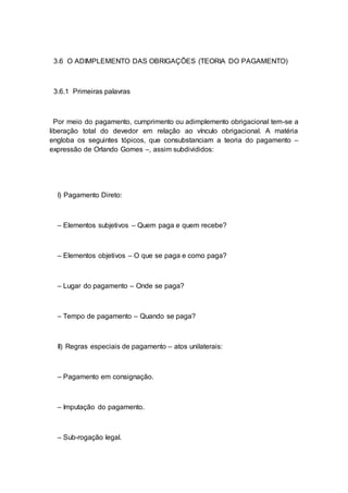 3.6 O ADIMPLEMENTO DAS OBRIGAÇÕES (TEORIA DO PAGAMENTO)
3.6.1 Primeiras palavras
Por meio do pagamento, cumprimento ou adimplemento obrigacional tem-se a
liberação total do devedor em relação ao vínculo obrigacional. A matéria
engloba os seguintes tópicos, que consubstanciam a teoria do pagamento –
expressão de Orlando Gomes –, assim subdivididos:
I) Pagamento Direto:
– Elementos subjetivos – Quem paga e quem recebe?
– Elementos objetivos – O que se paga e como paga?
– Lugar do pagamento – Onde se paga?
– Tempo de pagamento – Quando se paga?
II) Regras especiais de pagamento – atos unilaterais:
– Pagamento em consignação.
– Imputação do pagamento.
– Sub-rogação legal.
 