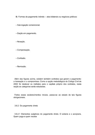 III) Formas de pagamento indireto – atos bilaterais ou negócios jurídicos:
– Sub-rogação convencional.
– Dação em pagamento.
– Novação.
– Compensação.
– Confusão.
– Remissão.
Além das figuras acima, existem também contratos que geram o pagamento:
a transação e o compromisso. Como a opção metodológica do Código Civil de
2002 foi deslocar os institutos para o capítulo próprio dos contratos, nesta
seção as categorias serão estudadas.
Feitos esses esclarecimentos iniciais, passa-se ao estudo de tais figuras
obrigacionais.
3.6.2 Do pagamento direto
3.6.2.1 Elementos subjetivos do pagamento direto. O solvens e o accipiens.
Quem paga e quem recebe
 