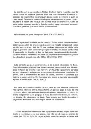De acordo com o que consta do Código Civil em vigor e reunindo o que de
melhor existe na doutrina, pode-se dizer que são elementos subjetivos ou
pessoais do pagamento o solvens (quem deve pagar) e o accipiens (a quem se
deve pagar). Deve-se ter muito cuidado para não denominar as partes como o
devedor e o credor, uma vez que a lei civil não utiliza tais expressões. Como se
sabe, outras pessoas, que não o devedor, podem pagar; ao mesmo tempo em
que outras pessoas, que não o credor, podem receber.
a) Do solvens ou “quem deve pagar” (arts. 304 a 307 do CC)
Como regra geral, o solvens será o devedor. Porém, outras pessoas também
podem pagar, além do próprio sujeito passivo da relação obrigacional. Nesse
sentido, enuncia o art. 304 do CC que qualquer interessado na dívida pode
pagá-la, podendo usar, se houver oposição do credor, dos meios conducentes
à exoneração do devedor. A título de ilustração, havendo oposição do credor,
poderá o terceiro interessado utilizar-se do pagamento em consignação, judicial
ou extrajudicial, previsto nos arts. 334 do CC e 890 do CPC.
Outro conceito que pode gerar dúvida é o de terceiro interessado na dívida.
Este corresponde à pessoa que tenha interesse patrimonial na sua extinção,
caso do fiador, do avalista ou do herdeiro. Em havendo o pagamento por esse
terceiro interessado, esta pessoa sub-roga-se automaticamente nos direitos de
credor, com a transferência de todas as ações, exceções e garantias que
detinha o credor primitivo. Em hipóteses tais, ocorre a chamada sub-rogação
legal ou automática (art. 346, III, do CC).
Mas deve ser tomado o devido cuidado, uma vez que interesse patrimonial
não significa interesse afetivo. Dessa forma, um pai que paga a dívida do filho
por intuito afetivo não pode ser considerado terceiro interessado no campo do
direito obrigacional. O pai que paga a dívida deve ser considerado, na verdade,
um terceiro não interessado na dívida. Esse também tem direito de realizar o
pagamento. Em casos tais, duas regras devem ser observadas:
→ Se o terceiro não interessado fizer o pagamento em seu próprio nome tem
direito a reembolsar-se no que pagou, mas não se sub-roga nos direitos do
credor (art. 305 do CC). Se pagar a dívida antes de vencida, somente terá
 