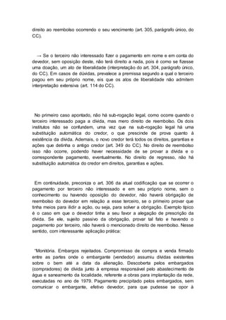 direito ao reembolso ocorrendo o seu vencimento (art. 305, parágrafo único, do
CC).
→ Se o terceiro não interessado fizer o pagamento em nome e em conta do
devedor, sem oposição deste, não terá direito a nada, pois é como se fizesse
uma doação, um ato de liberalidade (interpretação do art. 304, parágrafo único,
do CC). Em casos de dúvidas, prevalece a premissa segundo a qual o terceiro
pagou em seu próprio nome, eis que os atos de liberalidade não admitem
interpretação extensiva (art. 114 do CC).
No primeiro caso apontado, não há sub-rogação legal, como ocorre quando o
terceiro interessado paga a dívida, mas mero direito de reembolso. Os dois
institutos não se confundem, uma vez que na sub-rogação legal há uma
substituição automática do credor, o que prescinde de prova quanto à
existência da dívida. Ademais, o novo credor terá todos os direitos, garantias e
ações que detinha o antigo credor (art. 349 do CC). No direito de reembolso
isso não ocorre, podendo haver necessidade de se provar a dívida e o
correspondente pagamento, eventualmente. No direito de regresso, não há
substituição automática do credor em direitos, garantias e ações.
Em continuidade, preconiza o art. 306 da atual codificação que se ocorrer o
pagamento por terceiro não interessado e em seu próprio nome, sem o
conhecimento ou havendo oposição do devedor, não haverá obrigação de
reembolso do devedor em relação a esse terceiro, se o primeiro provar que
tinha meios para ilidir a ação, ou seja, para solver a obrigação. Exemplo típico
é o caso em que o devedor tinha a seu favor a alegação de prescrição da
dívida. Se ele, sujeito passivo da obrigação, provar tal fato e havendo o
pagamento por terceiro, não haverá o mencionado direito de reembolso. Nesse
sentido, com interessante aplicação prática:
“Monitória. Embargos rejeitados. Compromisso de compra e venda firmado
entre as partes onde o embargante (vendedor) assumiu dívidas existentes
sobre o bem até a data da alienação. Descoberta pelos embargados
(compradores) de dívida junto à empresa responsável pelo abastecimento de
água e saneamento da localidade, referente a obras para implantação da rede,
executadas no ano de 1979. Pagamento precipitado pelos embargados, sem
comunicar o embargante, efetivo devedor, para que pudesse se opor à
 