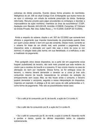 cobrança de dívida prescrita, ficando dessa forma privados do reembolso.
Inteligência do art. 306 do atual Código Civil. Embargante que reunia meios de
se opor à cobrança, em virtude da evidente prescrição da dívida. Sentença
reformada. Recurso provido para julgar procedentes os embargos e decretar a
improcedência da ação monitória, invertidos os ônus da sucumbência” (TJSP,
Apelação com Revisão 443.430.4/8, Acórdão 4129838, Campinas, 8.ª Câmara
de Direito Privado, Rel. Des. Salles Rossi, j. 14.10.2009, DJESP 28.10.2009).
Ainda a respeito do solvens, dispõe o art. 307 do CC/2002 que somente terá
eficácia o pagamento que importar transmissão da propriedade quando feito
por quem possa alienar o bem em que ele consentiu. Desse modo, somente se
o solvens for titular de um direito real, será possível o pagamento. Esse
dispositivo veda a alienação por quem não seja o dono da coisa (a non
domino). A solução dada pela norma, em sua literalidade, é a ineficácia, e não
a invalidade do pagamento.
Pelo parágrafo único desse dispositivo, se a parte der em pagamento coisa
fungível (substituível) de terceiro, não será mais possível que este reclame do
credor que a recebeu de boa-fé e a consumiu. E isso ocorre mesmo no caso de
alienação do bem por insolvente. Dessa forma, se for entregue coisa de
terceiro, o mesmo deverá demandar o devedor se a coisa já tiver sido
consumida mesmo de boa-fé, baseando-se no princípio da vedação do
enriquecimento sem causa. Mas, se não houve ainda o consumo, o terceiro
poderá demandar o accipiens, segundo a nossa interpretação do dispositivo.
Vejamos um exemplo. A entrega a B de cem sacas de café pertencentes a C,
como forma de pagamento. Três são as possibilidades nesse caso:
• Se o café já foi consumido por B, de boa-fé, a ação de C é contra A.
• Se o café não foi consumido por B, a ação de C é contra B.
• Se o café foi consumido por B, de má-fé, a ação é contra B. Havendo má-fé
e perdas e danos, quanto às últimas respondem todos os culpados
solidariamente.
 
