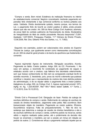 “Compra e venda. Bem móvel. Existência de instituição financeira no interior
do estabelecimento comercial. Negócio concretizado mediante pagamento em
parcelas feito diretamente à loja comercial conforme os recibos juntados aos
autos. Validade. Dívida devidamente quitada, mesmo porque, nos termos da
Lei, o pagamento feito de boa-fé ao credor putativo é válido, ainda provado
depois que não era credor. Art. 309 do Novo Código Civil. Ausência, ademais,
de prova hábil do contrato autônomo de financiamento da dívida. Declaratória
de inexigibilidade de título de crédito procedente. Recurso desprovido” (TJSP,
Apelação 1.247.830/3, Paraguaçu Paulista, 11.ª Câmara de Direito Privado,
12.06.2006, Rel. Des. Gilberto Pinto dos Santos, v.u., V. 7.662).
Seguindo nos exemplos, podem ser colacionados dois arestos do Superior
Tribunal de Justiça, que igualmente servem como interessantes concretizações
do art. 309 da atual lei geral privada e da teoria da aparência que fundamenta o
comando:
“Agravo regimental. Agravo de instrumento. Obrigação securitária. Acordo.
Pagamento ao falido. Credor putativo. Artigo 309, do CC. Provimento. 1. No
caso em apreço, a recorrente foi condenada ao pagamento de seguro e
entabulou acordo com a credora, cuja falência fora decretada anteriormente,
sem que tivesse conhecimento do fato nem se consignando eventual má-fé no
acórdão recorrido. 2. Inexistindo, pois, prova da má-fé e elemento que pudesse
cientificar o devedor que o representante da credora não mais detinha poderes
de administração, é de se reputar válido o pagamento feito a credor putativo.
Inteligência do artigo 309, do Código Civil. 3. Agravo regimental provido” (STJ,
AgRg no Ag. 1.225.463/SP, Rel.ª Min.ª Maria Isabel Gallotti, 4.ª Turma, j.
11.12.2012, DJe 19.12.2012).
“Direito Civil e Processual Civil. Obrigação de fazer. Pedido de outorga de
escritura definitiva de compra e venda. Deferimento de outorga de escritura de
cessão de direitos hereditários. Julgamento extra petita. Não ocorrência. Bem
transacionado objeto de inventário. Pagamento ao credor putativo. Eficácia.
Sucumbência recíproca. Falta de prequestionamento. 1. Não há vício na
sentença que determina a outorga de cessão de direitos hereditários e não a
de escritura definitiva de compra e venda, conforme pedido na inicial se, sendo
válido o negócio realizado pelas partes, até o proferimento da decisão não
houver se encerrado o inventário, por ser a cessão um minus em relação ao
pedido da autora. 2. Considera-se eficaz o pagamento realizado àquele que se
 